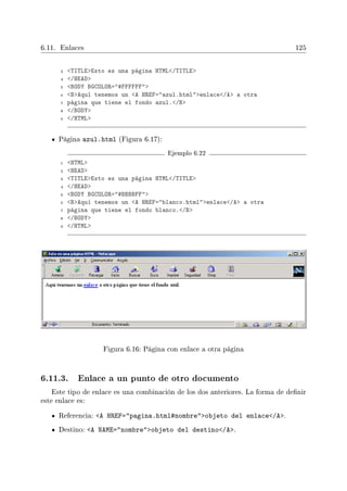 6.11. Enlaces 125
3 TITLEEsto es una página HTML/TITLE
4 /HEAD
5 BODY BGCOLOR=#FFFFFF
6 BAquí tenemos un A HREF=azul.htmlenlace/A a otra
7 página que tiene el fondo azul./B
8 /BODY
9 /HTML
Página azul.html (Figura 6.17):
Ejemplo 6.22
1 HTML
2 HEAD
3 TITLEEsto es una página HTML/TITLE
4 /HEAD
5 BODY BGCOLOR=#BBBBFF
6 BAquí tenemos un A HREF=blanco.htmlenlace/A a otra
7 página que tiene el fondo blanco./B
8 /BODY
9 /HTML
Figura 6.16: Página con enlace a otra página
6.11.3. Enlace a un punto de otro documento
Este tipo de enlace es una combinación de los dos anteriores. La forma de denir
este enlace es:
Referencia: A HREF=pagina.html#nombreobjeto del enlace/A.
Destino: A NAME=nombreobjeto del destino/A.
 