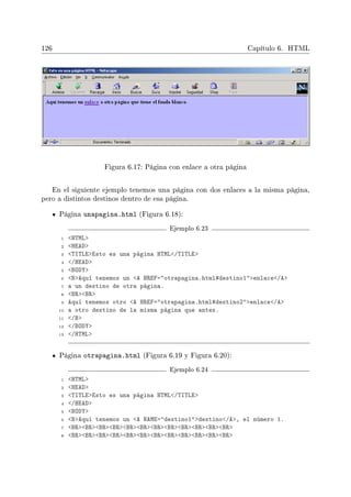 126 Capítulo 6. HTML
Figura 6.17: Página con enlace a otra página
En el siguiente ejemplo tenemos una página con dos enlaces a la misma página,
pero a distintos destinos dentro de esa página.
Página unapagina.html (Figura 6.18):
Ejemplo 6.23
1 HTML
2 HEAD
3 TITLEEsto es una página HTML/TITLE
4 /HEAD
5 BODY
6 BAquí tenemos un A HREF=otrapagina.html#destino1enlace/A
7 a un destino de otra página.
8 BRBR
9 Aquí tenemos otro A HREF=otrapagina.html#destino2enlace/A
10 a otro destino de la misma página que antes.
11 /B
12 /BODY
13 /HTML
Página otrapagina.html (Figura 6.19 y Figura 6.20):
Ejemplo 6.24
1 HTML
2 HEAD
3 TITLEEsto es una página HTML/TITLE
4 /HEAD
5 BODY
6 BAquí tenemos un A NAME=destino1destino/A, el número 1.
7 BRBRBRBRBRBRBRBRBRBRBRBR
8 BRBRBRBRBRBRBRBRBRBRBRBR
 