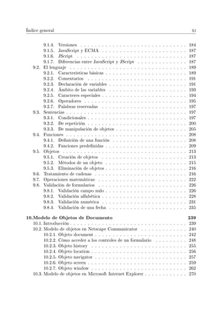 Índice general xi
9.1.4. Versiones . . . . . . . . . . . . . . . . . . . . . . . . . . . . . . 184
9.1.5. JavaScript y ECMA . . . . . . . . . . . . . . . . . . . . . . . . 187
9.1.6. JScript . . . . . . . . . . . . . . . . . . . . . . . . . . . . . . . 187
9.1.7. Diferencias entre JavaScript y JScript . . . . . . . . . . . . . . 187
9.2. El lenguaje . . . . . . . . . . . . . . . . . . . . . . . . . . . . . . . . . 189
9.2.1. Características básicas . . . . . . . . . . . . . . . . . . . . . . . 189
9.2.2. Comentarios . . . . . . . . . . . . . . . . . . . . . . . . . . . . 191
9.2.3. Declaración de variables . . . . . . . . . . . . . . . . . . . . . . 191
9.2.4. Ámbito de las variables . . . . . . . . . . . . . . . . . . . . . . 193
9.2.5. Caracteres especiales . . . . . . . . . . . . . . . . . . . . . . . . 194
9.2.6. Operadores . . . . . . . . . . . . . . . . . . . . . . . . . . . . . 195
9.2.7. Palabras reservadas . . . . . . . . . . . . . . . . . . . . . . . . 197
9.3. Sentencias . . . . . . . . . . . . . . . . . . . . . . . . . . . . . . . . . . 197
9.3.1. Condicionales . . . . . . . . . . . . . . . . . . . . . . . . . . . . 197
9.3.2. De repetición . . . . . . . . . . . . . . . . . . . . . . . . . . . . 200
9.3.3. De manipulación de objetos . . . . . . . . . . . . . . . . . . . . 205
9.4. Funciones . . . . . . . . . . . . . . . . . . . . . . . . . . . . . . . . . . 208
9.4.1. Denición de una función . . . . . . . . . . . . . . . . . . . . . 208
9.4.2. Funciones predenidas . . . . . . . . . . . . . . . . . . . . . . . 209
9.5. Objetos . . . . . . . . . . . . . . . . . . . . . . . . . . . . . . . . . . . 213
9.5.1. Creación de objetos . . . . . . . . . . . . . . . . . . . . . . . . 213
9.5.2. Métodos de un objeto . . . . . . . . . . . . . . . . . . . . . . . 215
9.5.3. Eliminación de objetos . . . . . . . . . . . . . . . . . . . . . . . 216
9.6. Tratamiento de cadenas . . . . . . . . . . . . . . . . . . . . . . . . . . 216
9.7. Operaciones matemáticas . . . . . . . . . . . . . . . . . . . . . . . . . 222
9.8. Validación de formularios . . . . . . . . . . . . . . . . . . . . . . . . . 226
9.8.1. Validación campo nulo . . . . . . . . . . . . . . . . . . . . . . . 226
9.8.2. Validación alfabética . . . . . . . . . . . . . . . . . . . . . . . . 228
9.8.3. Validación numérica . . . . . . . . . . . . . . . . . . . . . . . . 231
9.8.4. Validación de una fecha . . . . . . . . . . . . . . . . . . . . . . 235
10.Modelo de Objetos de Documento 239
10.1. Introducción . . . . . . . . . . . . . . . . . . . . . . . . . . . . . . . . . 239
10.2. Modelo de objetos en Netscape Communicator . . . . . . . . . . . . . 240
10.2.1. Objeto document . . . . . . . . . . . . . . . . . . . . . . . . . . 242
10.2.2. Cómo acceder a los controles de un formulario . . . . . . . . . 248
10.2.3. Objeto history . . . . . . . . . . . . . . . . . . . . . . . . . . . 255
10.2.4. Objeto location . . . . . . . . . . . . . . . . . . . . . . . . . . . 256
10.2.5. Objeto navigator . . . . . . . . . . . . . . . . . . . . . . . . . . 257
10.2.6. Objeto screen . . . . . . . . . . . . . . . . . . . . . . . . . . . . 259
10.2.7. Objeto window . . . . . . . . . . . . . . . . . . . . . . . . . . . 262
10.3. Modelo de objetos en Microsoft Internet Explorer . . . . . . . . . . . . 270
 