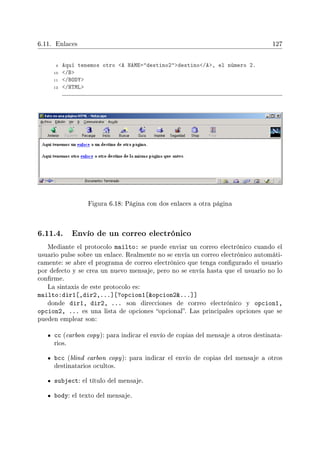 6.11. Enlaces 127
9 Aquí tenemos otro A NAME=destino2destino/A, el número 2.
10 /B
11 /BODY
12 /HTML
Figura 6.18: Página con dos enlaces a otra página
6.11.4. Envío de un correo electrónico
Mediante el protocolo mailto: se puede enviar un correo electrónico cuando el
usuario pulse sobre un enlace. Realmente no se envía un correo electrónico automáti-
camente: se abre el programa de correo electrónico que tenga congurado el usuario
por defecto y se crea un nuevo mensaje, pero no se envía hasta que el usuario no lo
conrme.
La sintaxis de este protocolo es:
mailto:dir1[,dir2,...][?opcion1[opcion2...]]
donde dir1, dir2, ... son direcciones de correo electrónico y opcion1,
opcion2, ... es una lista de opciones opcional. Las principales opciones que se
pueden emplear son:
cc (carbon copy): para indicar el envío de copias del mensaje a otros destinata-
rios.
bcc (blind carbon copy): para indicar el envío de copias del mensaje a otros
destinatarios ocultos.
subject: el título del mensaje.
body: el texto del mensaje.
 