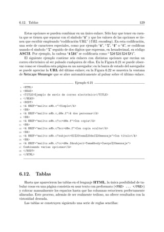 6.12. Tablas 129
Estas opciones se pueden combinar en un único enlace. Sólo hay que tener en cuen-
ta que se tienen que separar con el símbolo  y que los valores de las opciones se tie-
nen que escribir empleando codicación URL (URL encoding). En esta codicación,
una serie de caracteres especiales, como por ejemplo ,  %, $ o ñ, se codican
usando el símbolo  % seguido de dos dígitos que expresan, en hexadecimal, su código
ASCII. Por ejemplo, la cadena  %$ñ se codicaría como  %26 %25 %24 %F1.
El siguiente ejemplo contiene seis enlaces con distintas opciones que envían un
correo electrónico al ser pulsado cualquiera de ellos. En la Figura 6.21 se puede obser-
var como se visualiza esta página en un navegador: en la barra de estado del navegador
se puede apreciar la URL del último enlace; en la Figura 6.22 se muestra la ventana
de Netscape Messenger que se abre automáticamente al pulsar sobre el último enlace.
Ejemplo 6.25
1 HTML
2 HEAD
3 TITLEEjemplo de envío de correo electrónico/TITLE
4 /HEAD
5 BODY
6 A HREF=mailto:a@b.cSimple/A
7 BR
8 A HREF=mailto:a@b.c,d@e.fA dos personas/A
9 BR
10 A HREF=mailto:a@b.c?cc=d@e.fCon copia/A
11 BR
12 A HREF=mailto:a@b.c?bcc=d@e.fCon copia oculta/A
13 BR
14 A HREF=mailto:a@b.c?subject=El%20tema%20del%20mensajeCon título/A
15 BR
16 A HREF=mailto:a@b.c?cc=d@e.fsubject=Temabody=Cuerpo%20mensaje
17 Combinando varias opciones/A
18 /BODY
19 /HTML
6.12. Tablas
Hasta que aparecieron las tablas en el lenguaje HTML, la única posibilidad de ta-
bular cosas en una página consistía en usar texto con preformato (PRE ... /PRE)
y colocar manualmente los espacios hasta que las columnas estuviesen perfectamente
alineadas. Este proceso, además de ser realmente tedioso, no ofrece resultados con la
vistosidad deseada.
Las tablas se construyen siguiendo una serie de reglas sencillas:
 