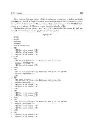 6.12. Tablas 133
Si se quieren fusionar varias celdas de columnas contiguas, se indica mediante
COLSPAN=n, donde n es el número de columnas que ocupa una determinada celda.
Si se quieren fusionar varias celdas de las contiguas, se indica mediante ROWSPAN=n,
donde n es el número de las que ocupa una determinada celda.
El siguiente ejemplo muestra una tabla con varias celdas fusionadas. En la Figu-
ra 6.24 vemos como se ve esta página en una navegador.
Ejemplo 6.27
1 HTML
2 BODY
3 BRBR
4 CENTER
5 TABLE BORDER=1
6 TR
7 TDUna celda normal/TD
8 TDUna celda normal/TD
9 TDUna celda normal/TD
10 /TR
11 TR
12 TD COLSPAN=2Una celda fusionada con otra celda
13 mediante COLSPAN/TD
14 TDUna celda normal/TD
15 /TR
16 TR
17 TD COLSPAN=3Una celda fusionada con otras dos celdas
18 mediante COLSPAN/TD
19 /TR
20 TR
21 TD ROWSPAN=2Una celda fusionada con otra celda
22 mediante ROWSPAN/TD
23 TDUna celda normal/TD
24 TDUna celda normal/TD
25 /TR
26 TR
27 TDUna celda normal/TD
28 TDUna celda normal/TD
29 /TR
30 TR
31 TD ROWSPAN=3Una celda fusionada con otras dos celdas
32 mediante ROWSPAN/TD
33 TDUna celda normal/TD
34 TDUna celda normal/TD
35 /TR
36 TR
37 TDUna celda normal/TD
38 TDUna celda normal/TD
 