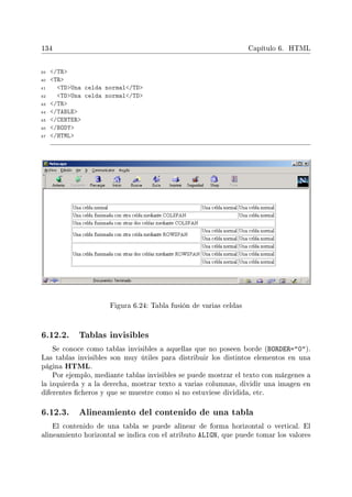 134 Capítulo 6. HTML
39 /TR
40 TR
41 TDUna celda normal/TD
42 TDUna celda normal/TD
43 /TR
44 /TABLE
45 /CENTER
46 /BODY
47 /HTML
Figura 6.24: Tabla fusión de varias celdas
6.12.2. Tablas invisibles
Se conoce como tablas invisibles a aquellas que no poseen borde (BORDER=0).
Las tablas invisibles son muy útiles para distribuir los distintos elementos en una
página HTML.
Por ejemplo, mediante tablas invisibles se puede mostrar el texto con márgenes a
la izquierda y a la derecha, mostrar texto a varias columnas, dividir una imagen en
diferentes cheros y que se muestre como si no estuviese dividida, etc.
6.12.3. Alineamiento del contenido de una tabla
El contenido de una tabla se puede alinear de forma horizontal o vertical. El
alineamiento horizontal se indica con el atributo ALIGN, que puede tomar los valores
 