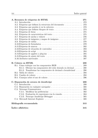 xii Índice general
A. Resumen de etiquetas de HTML 271
A.1. Introducción . . . . . . . . . . . . . . . . . . . . . . . . . . . . . . . . . 272
A.2. Etiquetas que denen la estructura del documento . . . . . . . . . . . 273
A.3. Etiquetas que pueden ir en la cabecera . . . . . . . . . . . . . . . . . . 273
A.4. Etiquetas que denen bloques de texto . . . . . . . . . . . . . . . . . . 274
A.5. Etiquetas de listas . . . . . . . . . . . . . . . . . . . . . . . . . . . . . 275
A.6. Etiquetas de características del texto . . . . . . . . . . . . . . . . . . . 275
A.7. Etiquetas de anclas y enlaces . . . . . . . . . . . . . . . . . . . . . . . 276
A.8. Etiquetas de imágenes y mapas de imágenes . . . . . . . . . . . . . . . 277
A.9. Etiquetas de tablas . . . . . . . . . . . . . . . . . . . . . . . . . . . . . 278
A.10.Etiquetas de formularios . . . . . . . . . . . . . . . . . . . . . . . . . . 279
A.11.Etiquetas de marcos . . . . . . . . . . . . . . . . . . . . . . . . . . . . 282
A.12.Etiquetas de situación de contenidos . . . . . . . . . . . . . . . . . . . 283
A.13.Etiquetas de script . . . . . . . . . . . . . . . . . . . . . . . . . . . . . 284
A.14.Etiquetas de applets y plug-ins . . . . . . . . . . . . . . . . . . . . . . 285
A.15.Etiquetas de ajuste del texto . . . . . . . . . . . . . . . . . . . . . . . 286
A.16.Atributos universales . . . . . . . . . . . . . . . . . . . . . . . . . . . . 287
B. Colores en HTML 289
B.1. Cómo trabajar con las componentes RGB . . . . . . . . . . . . . . . . 289
B.1.1. Obtener las componentes del color deseado en decimal . . . . . 290
B.1.2. Transformar las componentes de decimal a hexadecimal . . . . 290
B.2. Tabla de colores . . . . . . . . . . . . . . . . . . . . . . . . . . . . . . 294
B.3. Cambio de colores . . . . . . . . . . . . . . . . . . . . . . . . . . . . . 294
B.4. Consejos sobre el uso de colores . . . . . . . . . . . . . . . . . . . . . . 296
C. Depuración de errores de JavaScript 299
C.1. Introducción . . . . . . . . . . . . . . . . . . . . . . . . . . . . . . . . . 299
C.2. Depuración en cualquier navegador . . . . . . . . . . . . . . . . . . . . 300
C.3. Netscape Communicator . . . . . . . . . . . . . . . . . . . . . . . . . . 300
C.3.1. Modicar las preferencias . . . . . . . . . . . . . . . . . . . . . 302
C.3.2. Evaluación de expresiones con la consola . . . . . . . . . . . . . 304
C.3.3. Netscape JavaScript Debugger . . . . . . . . . . . . . . . . . . 305
C.4. Microsoft Internet Explorer . . . . . . . . . . . . . . . . . . . . . . . . 308
Bibliografía recomendada 313
Índice alfabético 315
 