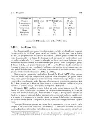 6.13. Imágenes 141
Característica GIF JPEG PNG
Colores 256 (8 bits) 16 777 216 (24 bits) 48 bits
Transparencia Sí No Sí (alfa)
Animación Sí No No
Compresión Sin pérdidas Con pérdidas Sin pérdidas
Dibujo Sí No Sí
Fotografía No Sí Sí
Gamma No No Sí
Cuadro 6.4: Diferencias entre GIF, JPEG y PNG
6.13.1. Archivos GIF
Este formato gráco es uno de los más populares en Internet. Emplea un esquema
de compresión sin pérdidas
21 para reducir su tamaño, y la paleta de color se limita
a 8 bits, lo que permite un máximo de 256 colores. Además, permite denir un color
como transparente y la forma de descarga en el navegador se puede denir como
normal o entrelazada. En el modo entrelazado, las líneas que forman la imagen no se
almacenan secuencialmente, sino entrelazadas por grupos, como por ejemplo, grupo
1 (líneas 1, 5, 9, . . . ), grupo 2 (líneas 2, 6, 10, . . . ), etc. De este modo, conforme se
descarga la imagen se van visualizando las líneas entrelazadas, lo que proporciona una
idea global de la imagen nal. Por último, existen distintas versiones de este formato
gráco, siendo las más empleadas GIF87A y GIF89A.
El esquema de compresión empleado es Lempel Ziv Welch (LZW). Este sistema
funciona mucho mejor en imágenes con zonas de color homogéneo, ya que es menos
ecaz en imágenes complejas con muchos colores y texturas complejas. Cuantos menos
colores tiene una imagen, mejor funciona el esquema de compresión empleado por
GIF. Por ejemplo, en la Figura 6.28 se muestra la misma imagen en blanco/negro y
en color: la primera ocupa 1 276 bytes y la segunda 1 478 bytes.
El formato GIF también permite denir un color como transparente. De esta
forma, las zonas de la imagen que posean ese color serán transparentes y se podrá ver
lo que esté detrás de la imagen. Normalmente se asigna la transparencia al color de
fondo de la imagen. La propiedad de transparencia no es selectiva, lo que signica que
si se asigna la transparencia a un color, todos los puntos de la imagen que contengan
ese color se convertirán en transparentes, lo que puede ocasionar problemas en algunos
casos.
Otros problemas que pueden surgir con las transparencias ocurren cuando en la
imagen se ha aplicado un suavizado (antialiasing). El suavizado modica los bordes
insertando colores intermedios en los límites de las formas como pueden ser las letras
21Compresión de la información en la que todos los datos iniciales se almacenan, por lo que la
calidad de las imágenes no se ve afectada al recuperar las imágenes una vez comprimidas.
 