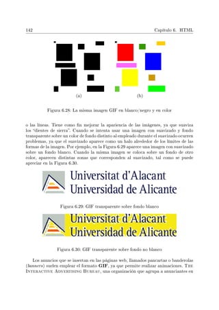 142 Capítulo 6. HTML
(a) (b)
Figura 6.28: La misma imagen GIF en blanco/negro y en color
o las líneas. Tiene como n mejorar la apariencia de las imágenes, ya que suaviza
los dientes de sierra. Cuando se intenta usar una imagen con suavizado y fondo
transparente sobre un color de fondo distinto al empleado durante el suavizado ocurren
problemas, ya que el suavizado aparece como un halo alrededor de los límites de las
formas de la imagen. Por ejemplo, en la Figura 6.29 aparece una imagen con suavizado
sobre un fondo blanco. Cuando la misma imagen se coloca sobre un fondo de otro
color, aparecen distintas zonas que corresponden al suavizado, tal como se puede
apreciar en la Figura 6.30.
Figura 6.29: GIF transparente sobre fondo blanco
Figura 6.30: GIF transparente sobre fondo no blanco
Los anuncios que se insertan en las páginas web, llamados pancartas o banderolas
(banners) suelen emplear el formato GIF, ya que permite realizar animaciones. The
Interactive Advertising Bureau, una organización que agrupa a anunciantes en
 