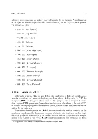 6.13. Imágenes 143
Internet, posee una serie de guías
22 sobre el tamaño de los banners. A continuación
se incluyen los tamaños que han sido estandarizados y en la Figura 6.31 se pueden
ver algunos de ellos:
468 x 60 (Full Banner)
234 x 60 (Half Banner)
88 x 31 (Micro Bar)
120 x 90 (Button 1 )
120 x 60 (Button 2 )
160 x 600 (Wide Skyscraper)
120 x 600 (Skyscraper)
125 x 125 (Square Button)
120 x 240 (Vertical Banner)
180 x 150 (Rectangle)
300 x 250 (Medium Rectangle)
250 x 250 (Square Pop-up)
240 x 400 (Vertical Rectangle)
336 x 280 (Large Rectangle)
6.13.2. Archivos JPEG
El formato gráco JPEG es uno de los más empleados en Internet debido a que
permite comprimir enormemente las imágenes fotográcas. A diferencia de GIF, las
imágenes JPEG son imágenes a todo color (24 bits por punto de la imagen). Además,
si se emplea JPEG progresivo (mecanismo similar al entrelazado en el formato GIF)
se pueden descargar progresivamente las imágenes, lo que facilita una previsualización
rápida de las imágenes.
El esquema de compresión de JPEG es una sosticada técnica matemática de-
nominada transformación discreta de cosenos. Mediante esta técnica se pueden elegir
distintos grados de compresión y de calidad: cuanto más se comprime una imagen,
menor es su calidad y vice versa. JPEG emplea compresión con pérdidas: los datos
22http://www.iab.net/iab_banner_standards/bannersizes.html.
 