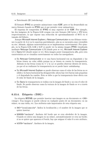 6.13. Imágenes 147
Entrelazado 2D (interlacing).
El formato PNG no permite animaciones como GIF, pero se ha desarrollado un
nuevo formato basado en PNG que sí que permite crear animaciones.
El esquema de compresión de PNG es muy superior al de GIF. Por ejemplo,
las dos imágenes de la Figura 6.28 ocupan con este formato 248 bytes y 279 bytes
respectivamente, lo que supone una reducción de aproximadamente el 80 % en el
tamaño del chero.
Aunque Microsoft Internet Explorer y Netscape Communicator en sus últimas versio-
nes (a partir de 4.x) ya lo soportan parcialmente, aún no se encuentra muy extendido
su uso. Además, algunas características no se implementan correctamente. Por ejem-
plo, en la Figura 6.35, 6.36 y 6.37 se puede ver la misma imagen PNG visualizada
mediante Netscape Communicator 4.78 (donde peor se ve), Microsoft Internet Explorer
5.5 y Opera 6.0 (donde mejor se ve). Esta imagen posee transparencia alfa, pero esta
característica no se visualiza correctamente en todos los navegadores:
En Netscape Communicator se ve una barra horizontal con un degradado y las
letras tienen un color sólido porque no se tienen en cuenta la transparencia.
Además en las letras (como la 'e' y la 'g') se pueden observar dientes de sierra,
ya que al no realizarse la transparencia no se puede hacer antialiasing.
En Microsoft Internet Explorer se puede observar como el color de las letras no es
sólido y la barra horizontal ha desaparecido: ahora hay tres barras más pequeñas
y el degradado ha cambio. Esto se debe a que la transparencia tiene efecto con
el color de fondo de la imagen.
En Opera la transparencia se realiza con la imagen de fondo y no con el color de
fondo. Se puede observar como la textura de la imagen de fondo se ve a través
de las letras.
6.13.4. Etiqueta IMG
La etiqueta HTML que permite insertar una imagen en un documento es IMG
(image). Una imagen se puede colocar en cualquier punto de un documento: en un
enlace, en una tabla, etc. Los atributos más importantes de esta etiqueta son:
SRC=localización. Indica la localización y el nombre de la imagen que se
quiere insertar.
BORDER=anchura. Anchura del borde que se crea alrededor de la imagen.
Cuando se coloca una imagen en un enlace, automáticamente se crea un borde;
si no se quiere que aparezca el borde, hay que asignar el valor 0 a este atributo.
WIDTH=anchura. Anchura de la imagen.
 