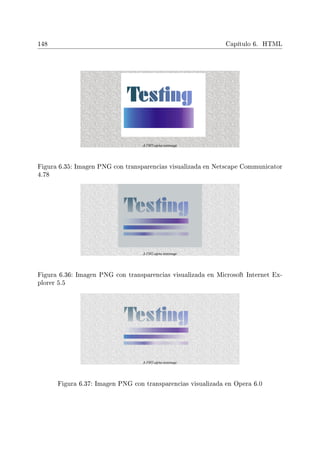 148 Capítulo 6. HTML
Figura 6.35: Imagen PNG con transparencias visualizada en Netscape Communicator
4.78
Figura 6.36: Imagen PNG con transparencias visualizada en Microsoft Internet Ex-
plorer 5.5
Figura 6.37: Imagen PNG con transparencias visualizada en Opera 6.0
 