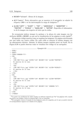 6.13. Imágenes 149
HEIGHT=altura. Altura de la imagen.
ALT=texto. Texto alternativo que se muestra si el navegador no admite la
etiqueta IMG o se ha interrumpido la carga de imágenes.
25
ALIGN=LEFT | RIGHT | TOP | ABSMIDDLE | ABSBOTTOM |
TEXTTOP | MIDDLE | BASELINE | BOTTOM. Especica el alineamien-
to de la imagen con respecto al texto que la rodea.
Se recomienda indicar siempre la anchura y la altura de cada imagen con los
atributos WIDTH y HEIGHT, ya que así la visualización de las páginas es más rápida
26.
El siguiente código muestra como se emplean las imágenes. La página está formada
por una tabla con cuatro celdas. En cada celda se muestra la misma imagen con
un alineamiento distinto. Además, la última imagen también posee un borde. En la
Figura 6.38 se puede observar como se visualiza este código en un navegador.
Ejemplo 6.31
1 HTML
2 BODY
3 TABLE BORDER=0
4 TR
5 TD
6 IMG SRC=foto.jpg WIDTH=134 HEIGHT=191 ALIGN=TEXTTOP
7 El manitas de la casa
8 /TD
9 TD
10 IMG SRC=foto.jpg WIDTH=134 HEIGHT=191 ALIGN=MIDDLE
11 El manitas de la casa
12 /TD
13 /TR
14 TR
15 TD
16 IMG SRC=foto.jpg WIDTH=134 HEIGHT=191 ALIGN=BOTTOM
17 El manitas de la casa
18 /TD
19 TD
20 IMG SRC=foto.jpg WIDTH=134 HEIGHT=191 BORDER=10
21 El manitas de la casa
22 /TD
23 /TR
24 /TABLE
25La gente con problemas de visión emplea un software especial que lee las páginas web; cuando
encuentra una imagen, busca la etiqueta ALT y lee su contenido.
26El navegador conoce el tamaño de las imágenes antes de cargarlas, por lo que ya puede reservar
el correspondiente espacio en el diseño de la página.
 