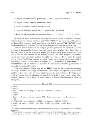 152 Capítulo 6. HTML
Campos de contraseña
28 (password): INPUT TYPE=PASSWORD.
Campos ocultos: INPUT TYPE=HIDDEN.
Envío de cheros: INPUT TYPE=FILE.
Listas de selección: SELECT ... /SELECT, OPTION.
Áreas de texto (campos de texto multilínea): TEXTAREA ... /TEXTAREA.
Para que los datos introducidos en un formulario se envíen al servidor, todo for-
mulario tiene que tener un botón de tipo TYPE=SUBMIT, que envía automáticamente
los datos. Este botón se puede sustituir por un botón normal TYPE=BUTTON, pero
entonces el envío se tiene que realizar manualmente mediante código de script.
Conviene dar un nombre a los campos que coloquemos en un formulario, ya que
al enviar la información, ésta se transmite como pares nombre-valor. Para ello, to-
das las etiquetas de los controles poseen el atributo NAME para asignar un nom-
bre al control, que deberá ser un nombre único
29, es decir, ningún otro control
tendrá que tener el mismo nombre (excepto en el caso de los botones de radio),
y el atributo VALUE para asignar un valor (todas las etiquetas tienen este atribu-
to excepto INPUT TYPE=IMAGE, SELECT ... /SELECT y TEXTAREA ...
/TEXTAREA). En los botones, el atributo VALUE modica el texto que muestra el
botón (la etiqueta del botón).
El siguiente código genera una página HTML con un formulario que contiene
un campo de texto, un campo de contraseña, dos campos excluyentes con el mismo
nombre (y por tanto sólo se puede elegir una de las dos opciones), dos campos de
vericación, una lista de selección, un área de texto y dos botones (para enviar infor-
mación y borrar). En la Figura 6.39 se muestra el formulario tal como se ve en un
navegador.
Ejemplo 6.33
1 HTML
2 HEAD
3 TITLEEsto es una página HTML con formularios/TITLE
4 /HEAD
5 BODY
6 Esto es el cuerpo de una página HTML. Esta página posee un formulario:
7 HR
8 FORM NAME=miFormulario ACTION=procesa.asp METHOD=POST
9 Cuadro de texto: INPUT TYPE=TEXT NAME=control1a VALUE=Algo
10 BR
28Un campo de contraseña es idéntico a un campo de texto, pero los caracteres se ocultan mediante
asteriscos.
29En realidad, pueden existir varios controles (incluso de distinto tipo) con el mismo nombre, pero
cuando se procesen los datos en el servidor no se podrá saber de que control procede cada dato.
 