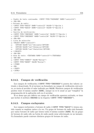 6.14. Formularios 153
11 Cuadro de texto contraseña: INPUT TYPE=PASSWORD NAME=control1b
12 BRBR
13 Botones de radio:
14 INPUT TYPE=RADIO NAME=control2 VALUE=1Opción 1
15 INPUT TYPE=RADIO NAME=control2 VALUE=2Opción 2
16 BRBR
17 Casilla de verificación:
18 INPUT TYPE=CHECKBOX NAME=control3a VALUE=1Opción 1
19 INPUT TYPE=CHECKBOX NAME=control3b VALUE=2Opción 2
20 BRBR
21 Lista de selección:
22 SELECT NAME=control4
23 OPTION VALUE=aliAlicante/OPTION
24 OPTION VALUE=valValencia/OPTION
25 OPTION VALUE=casCastellón/OPTION
26 /SELECT
27 BRBR
28 Area de texto: TEXTAREA NAME=control5/TEXTAREA
29 BRBR
30 INPUT TYPE=SUBMIT VALUE=Enviar
31 INPUT TYPE=RESET VALUE=Borrar
32 /FORM
33 HR
34 /BODY
35 /HTML
6.14.2. Campos de vericación
Los campos de vericación (INPUT TYPE=CHECKBOX) poseen dos valores: ac-
tivado y desactivado. Si al enviarse un formulario un campo de vericación está acti-
vo, se envía al servidor el valor indicado por VALUE. Distintos campos de vericación
pueden tener el mismo nombre (NAME), aunque no es lo usual ya que complica la
programación de la aplicación web en el servidor.
Si se desea que por defecto un campo de vericación aparezca activado, se tiene
que incluir el atributo CHECKED en la etiqueta INPUT TYPE=CHECKBOX.
6.14.3. Campos excluyentes
Los campos excluyentes o botones de radio (INPUT TYPE=RADIO) tienen sen-
tido cuando se emplean varios a la vez. Un grupo de botones de radio está formado
por varios botones de radio que tienen todos el mismo nombre (NAME). En un grupo
de botones de radio sólo un botón de radio puede estar seleccionado en un instante.
Un formulario puede contener distintos grupos de botones de radio.
 