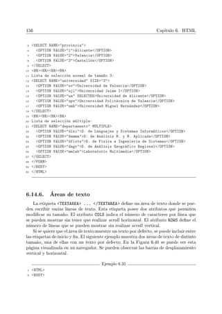 156 Capítulo 6. HTML
5 SELECT NAME=provincia
6 OPTION VALUE=1Alicante/OPTION
7 OPTION VALUE=2Valencia/OPTION
8 OPTION VALUE=3Castellón/OPTION
9 /SELECT
10 BRBRBRBR
11 Lista de selección normal de tamaño 3:
12 SELECT NAME=universidad SIZE=3
13 OPTION VALUE=uvUniversidad de Valencia/OPTION
14 OPTION VALUE=ujiUniversidad Jaime I/OPTION
15 OPTION VALUE=ua SELECTEDUniversidad de Alicante/OPTION
16 OPTION VALUE=upvUniversidad Politécnica de Valencia/OPTION
17 OPTION VALUE=umhUniversidad Miguel Hernández/OPTION
18 /SELECT
19 BRBRBRBR
20 Lista de selección múltiple:
21 SELECT NAME=departamento MULTIPLE
22 OPTION VALUE=dlsiD. de Lenguajes y Sistemas Informáticos/OPTION
23 OPTION VALUE=dammaD. de Análisis M. y M. Aplicada/OPTION
24 OPTION VALUE=dfistsD. de Física e Ingeniería de Sistemas/OPTION
25 OPTION VALUE=dagrD. de Análisis Geográfico Regional/OPTION
26 OPTION VALUE=mmlabLaboratorio Multimedia/OPTION
27 /SELECT
28 /FORM
29 /BODY
30 /HTML
6.14.6. Áreas de texto
La etiqueta TEXTAREA ... /TEXTAREA dene un área de texto donde se pue-
den escribir varias líneas de texto. Esta etiqueta posee dos atributos que permiten
modicar su tamaño. El atributo COLS indica el número de caracteres por línea que
se pueden mostrar sin tener que realizar scroll horizontal. El atributo ROWS dene el
número de líneas que se pueden mostrar sin realizar scroll vertical.
Si se quiere que el área de texto muestre un texto por defecto, se puede incluir entre
las etiquetas de inicio y n. El siguiente ejemplo muestra dos áreas de texto de distinto
tamaño, una de ellas con un texto por defecto. En la Figura 6.41 se puede ver esta
página visualizada en un navegador. Se pueden observar las barras de desplazamiento
vertical y horizontal.
Ejemplo 6.35
1 HTML
2 BODY
 