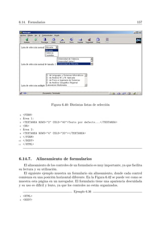 6.14. Formularios 157
Figura 6.40: Distintas listas de selección
3 FORM
4 Área 1:
5 TEXTAREA ROWS=2 COLS=40Texto por defecto.../TEXTAREA
6 BR
7 Área 2:
8 TEXTAREA ROWS=4 COLS=20/TEXTAREA
9 /FORM
10 /BODY
11 /HTML
6.14.7. Alineamiento de formularios
El alineamiento de los controles de un formulario es muy importante, ya que facilita
su lectura y su utilización.
El siguiente ejemplo muestra un formulario sin alineamiento, donde cada control
comienza en una posición horizontal diferente. En la Figura 6.42 se puede ver como se
muestra esta página en un navegador. El formulario tiene una apariencia descuidada
y su uso es difícil y lento, ya que los controles no están organizados.
Ejemplo 6.36
1 HTML
2 BODY
 