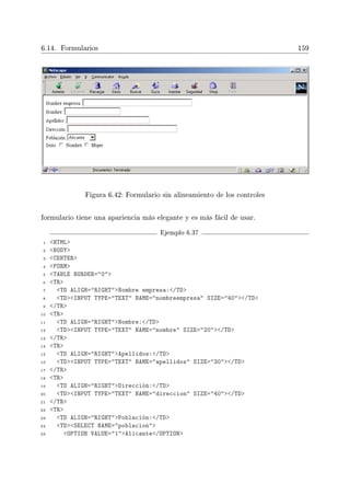 6.14. Formularios 159
Figura 6.42: Formulario sin alineamiento de los controles
formulario tiene una apariencia más elegante y es más fácil de usar.
Ejemplo 6.37
1 HTML
2 BODY
3 CENTER
4 FORM
5 TABLE BORDER=0
6 TR
7 TD ALIGN=RIGHTNombre empresa:/TD
8 TDINPUT TYPE=TEXT NAME=nombreempresa SIZE=40/TD
9 /TR
10 TR
11 TD ALIGN=RIGHTNombre:/TD
12 TDINPUT TYPE=TEXT NAME=nombre SIZE=20/TD
13 /TR
14 TR
15 TD ALIGN=RIGHTApellidos:/TD
16 TDINPUT TYPE=TEXT NAME=apellidos SIZE=30/TD
17 /TR
18 TR
19 TD ALIGN=RIGHTDirección:/TD
20 TDINPUT TYPE=TEXT NAME=direccion SIZE=40/TD
21 /TR
22 TR
23 TD ALIGN=RIGHTPoblación:/TD
24 TDSELECT NAME=poblacion
25 OPTION VALUE=1Alicante/OPTION
 