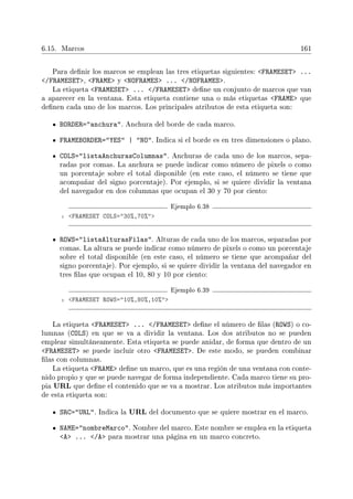6.15. Marcos 161
Para denir los marcos se emplean las tres etiquetas siguientes: FRAMESET ...
/FRAMESET, FRAME y NOFRAMES ... /NOFRAMES.
La etiqueta FRAMESET ... /FRAMESET dene un conjunto de marcos que van
a aparecer en la ventana. Esta etiqueta contiene una o más etiquetas FRAME que
denen cada uno de los marcos. Los principales atributos de esta etiqueta son:
BORDER=anchura. Anchura del borde de cada marco.
FRAMEBORDER=YES | NO. Indica si el borde es en tres dimensiones o plano.
COLS=listaAnchurasColumnas. Anchuras de cada uno de los marcos, sepa-
radas por comas. La anchura se puede indicar como número de pixels o como
un porcentaje sobre el total disponible (en este caso, el número se tiene que
acompañar del signo porcentaje). Por ejemplo, si se quiere dividir la ventana
del navegador en dos columnas que ocupan el 30 y 70 por ciento:
Ejemplo 6.38
1 FRAMESET COLS=30%,70%
ROWS=listaAlturasFilas. Alturas de cada uno de los marcos, separadas por
comas. La altura se puede indicar como número de pixels o como un porcentaje
sobre el total disponible (en este caso, el número se tiene que acompañar del
signo porcentaje). Por ejemplo, si se quiere dividir la ventana del navegador en
tres las que ocupan el 10, 80 y 10 por ciento:
Ejemplo 6.39
1 FRAMESET ROWS=10%,80%,10%
La etiqueta FRAMESET ... /FRAMESET dene el número de las (ROWS) o co-
lumnas (COLS) en que se va a dividir la ventana. Los dos atributos no se pueden
emplear simultáneamente. Esta etiqueta se puede anidar, de forma que dentro de un
FRAMESET se puede incluir otro FRAMESET. De este modo, se pueden combinar
las con columnas.
La etiqueta FRAME dene un marco, que es una región de una ventana con conte-
nido propio y que se puede navegar de forma independiente. Cada marco tiene su pro-
pia URL que dene el contenido que se va a mostrar. Los atributos más importantes
de esta etiqueta son:
SRC=URL. Indica la URL del documento que se quiere mostrar en el marco.
NAME=nombreMarco. Nombre del marco. Este nombre se emplea en la etiqueta
A ... /A para mostrar una página en un marco concreto.
 