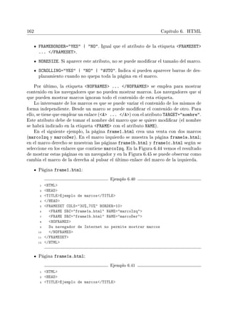 162 Capítulo 6. HTML
FRAMEBORDER=YES | NO. Igual que el atributo de la etiqueta FRAMESET
... /FRAMESET.
NORESIZE. Si aparece este atributo, no se puede modicar el tamaño del marco.
SCROLLING=YES | NO | AUTO. Indica si pueden aparecer barras de des-
plazamiento cuando no quepa toda la página en el marco.
Por último, la etiqueta NOFRAMES ... /NOFRAMES se emplea para mostrar
contenido en los navegadores que no pueden mostrar marcos. Los navegadores que sí
que pueden mostrar marcos ignoran todo el contenido de esta etiqueta.
Lo interesante de los marcos es que se puede variar el contenido de los mismos de
forma independiente. Desde un marco se puede modicar el contenido de otro. Para
ello, se tiene que emplear un enlace (A ... /A) con el atributo TARGET=nombre.
Este atributo debe de tomar el nombre del marco que se quiere modicar (el nombre
se habrá indicado en la etiqueta FRAME con el atributo NAME).
En el siguiente ejemplo, la página frame1.html crea una venta con dos marcos
(marcoIzq y marcoDer). En el marco izquierdo se muestra la página frame1a.html;
en el marco derecho se muestran las páginas frame1b.html y frame1c.html según se
seleccione en los enlaces que contiene marcoIzq. En la Figura 6.44 vemos el resultado
de mostrar estas páginas en un navegador y en la Figura 6.45 se puede observar como
cambia el marco de la derecha al pulsar el último enlace del marco de la izquierda.
Página frame1.html:
Ejemplo 6.40
1 HTML
2 HEAD
3 TITLEEjemplo de marcos/TITLE
4 /HEAD
5 FRAMESET COLS=30%,70% BORDER=10
6 FRAME SRC=frame1a.html NAME=marcoIzq
7 FRAME SRC=frame1b.html NAME=marcoDer
8 NOFRAMES
9 Su navegador de Internet no permite mostrar marcos
10 /NOFRAMES
11 /FRAMESET
12 /HTML
Página frame1a.html:
Ejemplo 6.41
1 HTML
2 HEAD
3 TITLEEjemplo de marcos/TITLE
 