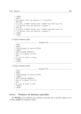 6.15. Marcos 163
4 /HEAD
5 BODY
6 Esta página tiene que aparecer a la izquierda.
7 BRBR
8 Si pincha A HREF=frame1b.html TARGET=marcoDeraquí/A,
9 a la derecha tiene que aparecer la página 1.
10 BRBR
11 Si pincha A HREF=frame1c.html TARGET=marcoDeraquí/A,
12 a la derecha tiene que aparecer la página 2.
13 /BODY
14 /HTML
Página frame1b.html:
Ejemplo 6.42
1 HTML
2 HEAD
3 TITLEEjemplo de marcos/TITLE
4 /HEAD
5 BODY BGCOLOR=#FFFFFF
6 Esta es la página B1/B.
7 BR
8 El color de fondo es blanco.
9 /BODY
10 /HTML
Página frame1c.html:
Ejemplo 6.43
1 HTML
2 HEAD
3 TITLEEjemplo de marcos/TITLE
4 /HEAD
5 BODY BGCOLOR=#BBBBFF
6 Esta es la página B2/B.
7 BR
8 El color de fondo es azul.
9 /BODY
10 /HTML
6.15.1. Nombres de destinos especiales
En HTML se han denido unos nombres especiales que se pueden emplear en el
atributo TARGET de cualquier enlace:
 