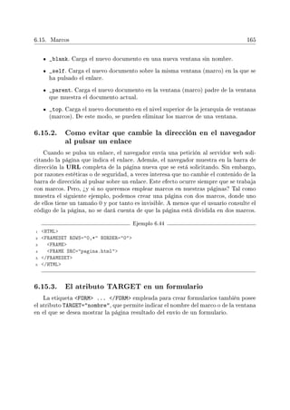 6.15. Marcos 165
_blank. Carga el nuevo documento en una nueva ventana sin nombre.
_self. Carga el nuevo documento sobre la misma ventana (marco) en la que se
ha pulsado el enlace.
_parent. Carga el nuevo documento en la ventana (marco) padre de la ventana
que muestra el documento actual.
_top. Carga el nuevo documento en el nivel superior de la jerarquía de ventanas
(marcos). De este modo, se pueden eliminar los marcos de una ventana.
6.15.2. Como evitar que cambie la dirección en el navegador
al pulsar un enlace
Cuando se pulsa un enlace, el navegador envía una petición al servidor web soli-
citando la página que indica el enlace. Además, el navegador muestra en la barra de
dirección la URL completa de la página nueva que se está solicitando. Sin embargo,
por razones estéticas o de seguridad, a veces interesa que no cambie el contenido de la
barra de dirección al pulsar sobre un enlace. Este efecto ocurre siempre que se trabaja
con marcos. Pero, ¾y si no queremos emplear marcos en nuestras páginas? Tal como
muestra el siguiente ejemplo, podemos crear una página con dos marcos, donde uno
de ellos tiene un tamaño 0 y por tanto es invisible. A menos que el usuario consulte el
código de la página, no se dará cuenta de que la página está dividida en dos marcos.
Ejemplo 6.44
1 HTML
2 FRAMESET ROWS=0,* BORDER=0
3 FRAME
4 FRAME SRC=pagina.html
5 /FRAMESET
6 /HTML
6.15.3. El atributo TARGET en un formulario
La etiqueta FORM ... /FORM empleada para crear formularios también posee
el atributo TARGET=nombre, que permite indicar el nombre del marco o de la ventana
en el que se desea mostrar la página resultado del envío de un formulario.
 