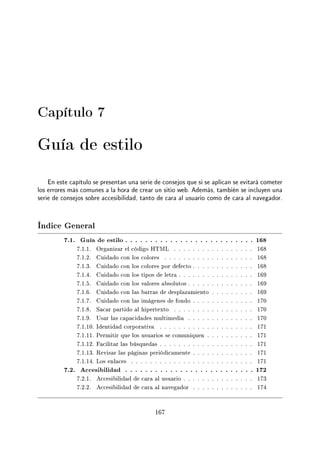 Capítulo 7
Guía de estilo
En este capítulo se presentan una serie de consejos que si se aplican se evitará cometer
los errores más comunes a la hora de crear un sitio web. Además, también se incluyen una
serie de consejos sobre accesibilidad, tanto de cara al usuario como de cara al navegador.
Índice General
7.1. Guía de estilo . . . . . . . . . . . . . . . . . . . . . . . . . . 168
7.1.1. Organizar el código HTML . . . . . . . . . . . . . . . . . 168
7.1.2. Cuidado con los colores . . . . . . . . . . . . . . . . . . . 168
7.1.3. Cuidado con los colores por defecto . . . . . . . . . . . . . 168
7.1.4. Cuidado con los tipos de letra . . . . . . . . . . . . . . . . 169
7.1.5. Cuidado con los valores absolutos . . . . . . . . . . . . . . 169
7.1.6. Cuidado con las barras de desplazamiento . . . . . . . . . 169
7.1.7. Cuidado con las imágenes de fondo . . . . . . . . . . . . . 170
7.1.8. Sacar partido al hipertexto . . . . . . . . . . . . . . . . . 170
7.1.9. Usar las capacidades multimedia . . . . . . . . . . . . . . 170
7.1.10. Identidad corporativa . . . . . . . . . . . . . . . . . . . . 171
7.1.11. Permitir que los usuarios se comuniquen . . . . . . . . . . 171
7.1.12. Facilitar las búsquedas . . . . . . . . . . . . . . . . . . . . 171
7.1.13. Revisar las páginas periódicamente . . . . . . . . . . . . . 171
7.1.14. Los enlaces . . . . . . . . . . . . . . . . . . . . . . . . . . 171
7.2. Accesibilidad . . . . . . . . . . . . . . . . . . . . . . . . . . 172
7.2.1. Accesibilidad de cara al usuario . . . . . . . . . . . . . . . 173
7.2.2. Accesibilidad de cara al navegador . . . . . . . . . . . . . 174
167
 