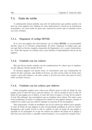 168 Capítulo 7. Guía de estilo
7.1. Guía de estilo
A continuación hemos incluido una serie de indicaciones que pueden ayudar a la
hora de crear páginas web. Muchas de estas indicaciones se basan en la experiencia
acumulada y en casos reales de gente que cometió los errores que se intentan evitar
con estos consejos.
7.1.1. Organizar el código HTML
Si se crea una página web directamente con el código HTML, es recomendable
hacerlo como si se estuviese programando. Es decir, organizar el código para que
sea más fácil su lectura (sangría, separación de fragmentos, etc.), poner comentarios,
etc. Todo ello supone un trabajo extra, pero facilita el mantenimiento futuro de las
páginas.
7.1.2. Cuidado con los colores
Hay que llevar mucho cuidado con las combinaciones de colores que se emplean,
ya que algunas cuestan mucho de leer.
Si tenemos páginas con mucho texto, es conveniente usar una combinación de
colores de alto contraste, que facilite la lectura: un color oscuro sobre un fondo claro
(negro o azul sobre blanco o un color crema) o al revés (un color claro para el texto
sobre un fondo oscuro).
7.1.3. Cuidado con los colores por defecto
Cada navegador emplea unos colores por defecto para el color de fondo de una
página, para el color del texto, para los enlaces, etc. Así, lo normal es que el color de
fondo de una página sea el blanco, el color del texto el negro y el color de los enlaces
el azul. Sin embargo, hay navegadores que no emplean estos colores. Por tanto, para
evitar problemas, lo mejor es congurar los colores de una página siempre, aunque se
empleen los colores que por defecto emplean la mayoría de los navegadores.
Muy importante: cuando se modique uno de los colores por defecto (por ejemplo,
el color de fondo de una página) es muy recomendable modicar el resto de colores.
Imaginemos que puede ocurrir si sólo se cambia el color de fondo de una página a
amarillo en un navegador en el que los colores por defecto del fondo de la página y
del texto son azul oscuro y amarillo respectivamente: no se podrá leer ningún texto.
 