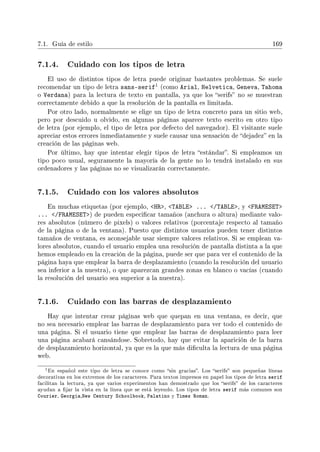7.1. Guía de estilo 169
7.1.4. Cuidado con los tipos de letra
El uso de distintos tipos de letra puede originar bastantes problemas. Se suele
recomendar un tipo de letra sans-serif1 (como Arial, Helvetica, Geneva, Tahoma
o Verdana) para la lectura de texto en pantalla, ya que los serifs no se muestran
correctamente debido a que la resolución de la pantalla es limitada.
Por otro lado, normalmente se elige un tipo de letra concreto para un sitio web,
pero por descuido u olvido, en algunas páginas aparece texto escrito en otro tipo
de letra (por ejemplo, el tipo de letra por defecto del navegador). El visitante suele
apreciar estos errores inmediatamente y suele causar una sensación de dejadez en la
creación de las páginas web.
Por último, hay que intentar elegir tipos de letra estándar. Si empleamos un
tipo poco usual, seguramente la mayoría de la gente no lo tendrá instalado en sus
ordenadores y las páginas no se visualizarán correctamente.
7.1.5. Cuidado con los valores absolutos
En muchas etiquetas (por ejemplo, HR, TABLE ... /TABLE, y FRAMESET
... /FRAMESET) de pueden especicar tamaños (anchura o altura) mediante valo-
res absolutos (número de pixels) o valores relativos (porcentaje respecto al tamaño
de la página o de la ventana). Puesto que distintos usuarios pueden tener distintos
tamaños de ventana, es aconsejable usar siempre valores relativos. Si se emplean va-
lores absolutos, cuando el usuario emplea una resolución de pantalla distinta a la que
hemos empleado en la creación de la página, puede ser que para ver el contenido de la
página haya que emplear la barra de desplazamiento (cuando la resolución del usuario
sea inferior a la nuestra), o que aparezcan grandes zonas en blanco o vacías (cuando
la resolución del usuario sea superior a la nuestra).
7.1.6. Cuidado con las barras de desplazamiento
Hay que intentar crear páginas web que quepan en una ventana, es decir, que
no sea necesario emplear las barras de desplazamiento para ver todo el contenido de
una página. Si el usuario tiene que emplear las barras de desplazamiento para leer
una página acabará cansándose. Sobretodo, hay que evitar la aparición de la barra
de desplazamiento horizontal, ya que es la que más diculta la lectura de una página
web.
1En español este tipo de letra se conoce como sin gracias. Los serifs son pequeñas líneas
decorativas en los extremos de los caracteres. Para textos impresos en papel los tipos de letra serif
facilitan la lectura, ya que varios experimentos han demostrado que los serifs de los caracteres
ayudan a jar la vista en la línea que se está leyendo. Los tipos de letra serif más comunes son
Courier, Georgia,New Century Schoolbook, Palatino y Times Roman.
 