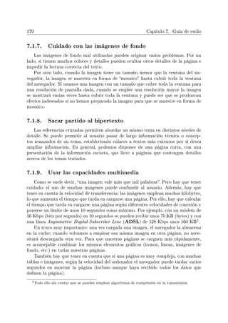 170 Capítulo 7. Guía de estilo
7.1.7. Cuidado con las imágenes de fondo
Las imágenes de fondo mal utilizadas pueden originar varios problemas. Por un
lado, si tienen muchos colores y detalles pueden ocultar otros detalles de la página e
impedir la lectura correcta del texto.
Por otro lado, cuando la imagen tiene un tamaño menor que la ventana del na-
vegador, la imagen se muestra en forma de mosaico hasta cubrir toda la ventana
del navegador. Si usamos una imagen con un tamaño que cubre toda la ventana para
una resolución de pantalla dada, cuando se emplee una resolución mayor la imagen
se mostrará varias veces hasta cubrir toda la ventana y puede ser que se produzcan
efectos indeseados si no hemos preparado la imagen para que se muestre en forma de
mosaico.
7.1.8. Sacar partido al hipertexto
Las referencias cruzadas permiten abordar un mismo tema en distintos niveles de
detalle. Se puede permitir al usuario pasar de largo información técnica o concep-
tos avanzados de un tema, estableciendo enlaces a textos más extensos por si desea
ampliar información. En general, podemos disponer de una página corta, con una
presentación de la información escueta, que lleve a páginas que contengan detalles
acerca de los temas tratados.
7.1.9. Usar las capacidades multimedia
Como se suele decir, una imagen vale más que mil palabras. Pero hay que tener
cuidado: el uso de muchas imágenes puede confundir al usuario. Además, hay que
tener en cuenta la velocidad de transferencia: las imágenes emplean muchos kilobytes,
lo que aumenta el tiempo que tarda en cargarse una página. Por ello, hay que calcular
el tiempo que tarda en cargarse una página según diferentes velocidades de conexión y
ponerse un límite de unos 10 segundos como máximo. Por ejemplo, con un módem de
56 Kbps (bits por segundo) en 10 segundos se pueden recibir unos 70 KB (bytes) y con
una línea Asymmetric Digital Subscriber Line (ADSL) de 128 Kbps unos 160 KB
2.
Un truco muy importante: una vez cargada una imagen, el navegador la almacena
en la cache; cuando volvamos a emplear esa misma imagen en otra página, no nece-
sitará descargarla otra vez. Para que nuestras páginas se carguen más rápidamente,
es aconsejable combinar los mismos elementos grácos (iconos, líneas, imágenes de
fondo, etc.) en todas nuestras páginas.
También hay que tener en cuenta que si una página es muy compleja, con muchas
tablas e imágenes, según la velocidad del ordenador el navegador puede tardar varios
segundos en mostrar la página (incluso aunque haya recibido todos los datos que
denen la página).
2Todo ello sin contar que se pueden emplear algoritmos de compresión en la transmisión.
 
