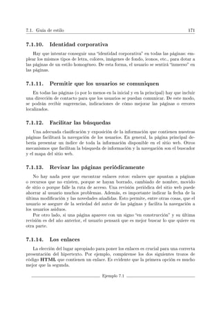 7.1. Guía de estilo 171
7.1.10. Identidad corporativa
Hay que intentar conseguir una identidad corporativa en todas las páginas: em-
plear los mismos tipos de letra, colores, imágenes de fondo, iconos, etc., para dotar a
las páginas de un estilo homogéneo. De esta forma, el usuario se sentirá inmerso en
las páginas.
7.1.11. Permitir que los usuarios se comuniquen
En todas las páginas (o por lo menos en la inicial y en la principal) hay que incluir
una dirección de contacto para que los usuarios se puedan comunicar. De este modo,
se podrán recibir sugerencias, indicaciones de cómo mejorar las páginas o errores
localizados.
7.1.12. Facilitar las búsquedas
Una adecuada clasicación y exposición de la información que contienen nuestras
páginas facilitará la navegación de los usuarios. En general, la página principal de-
bería presentar un índice de toda la información disponible en el sitio web. Otros
mecanismos que facilitan la búsqueda de información y la navegación son el buscador
y el mapa del sitio web.
7.1.13. Revisar las páginas periódicamente
No hay nada peor que encontrar enlaces rotos: enlaces que apuntan a páginas
o recursos que no existen, porque se hayan borrado, cambiado de nombre, movido
de sitio o porque falle la ruta de acceso. Una revisión periódica del sitio web puede
ahorrar al usuario muchos problemas. Además, es importante indicar la fecha de la
última modicación y las novedades añadidas. Esto permite, entre otras cosas, que el
usuario se asegure de la seriedad del autor de las páginas y facilita la navegación a
los usuarios asiduos.
Por otro lado, si una página aparece con un signo en construcción y su última
revisión es del año anterior, el usuario pensará que es mejor buscar lo que quiere en
otra parte.
7.1.14. Los enlaces
La elección del lugar apropiado para poner los enlaces es crucial para una correcta
presentación del hipertexto. Por ejemplo, compárense los dos siguientes trozos de
código HTML que contienen un enlace. Es evidente que la primera opción es mucho
mejor que la segunda.
Ejemplo 7.1
 