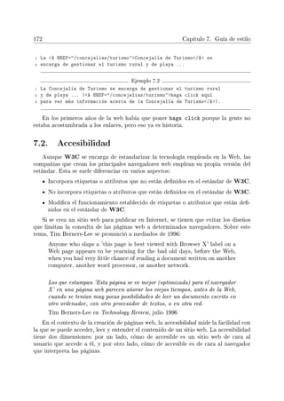 172 Capítulo 7. Guía de estilo
1 La A HREF=/concejalias/turismoConcejalía de Turismo/A se
2 encarga de gestionar el turismo rural y de playa ...
Ejemplo 7.2
1 La Concejalía de Turismo se encarga de gestionar el turismo rural
2 y de playa ... (A HREF=/concejalias/turismohaga click aquí
3 para ver más información acerca de la Concejalía de Turismo/A).
En los primeros años de la web había que poner haga click porque la gente no
estaba acostumbrada a los enlaces, pero eso ya es historia.
7.2. Accesibilidad
Aunque W3C se encarga de estandarizar la tecnología empleada en la Web, las
compañías que crean los principales navegadores web emplean su propia versión del
estándar. Esta se suele diferenciar en varios aspectos:
Incorpora etiquetas o atributos que no están denidos en el estándar de W3C.
No incorpora etiquetas o atributos que están denidos en el estándar de W3C.
Modica el funcionamiento establecido de etiquetas o atributos que están de-
nidos en el estándar de W3C.
Si se crea un sitio web para publicar en Internet, se tienen que evitar los diseños
que limitan la consulta de las páginas web a determinados navegadores. Sobre este
tema, Tim Berners-Lee se pronunció a mediados de 1996:
Anyone who slaps a 'this page is best viewed with Browser X' label on a
Web page appears to be yearning for the bad old days, before the Web,
when you had very little chance of reading a document written on another
computer, another word processor, or another network.
Los que estampan 'Esta página se ve mejor (optimizada) para el navegador
X' en una página web parecen añorar los viejos tiempos, antes de la Web,
cuando se tenían muy pocas posibilidades de leer un documento escrito en
otro ordenador, con otro procesador de textos, o en otra red.
Tim Berners-Lee en Technology Review, julio 1996
En el contexto de la creación de páginas web, la accesibilidad mide la facilidad con
la que se puede acceder, leer y entender el contenido de un sitio web. La accesibilidad
tiene dos dimensiones: por un lado, cómo de accesible es un sitio web de cara al
usuario que accede a él, y por otro lado, cómo de accesible es de cara al navegador
que interpreta las páginas.
 