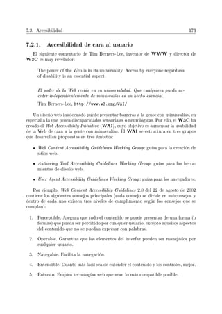 7.2. Accesibilidad 173
7.2.1. Accesibilidad de cara al usuario
El siguiente comentario de Tim Berners-Lee, inventor de WWW y director de
W3C es muy revelador:
The power of the Web is in its universality. Access by everyone regardless
of disability is an essential aspect.
El poder de la Web reside en su universalidad. Que cualquiera pueda ac-
ceder independientemente de minusvalías es un hecho esencial.
Tim Berners-Lee, http://www.w3.org/WAI/
Un diseño web inadecuado puede presentar barreras a la gente con minusvalías, en
especial a la que posea discapacidades sensoriales o neurológicas. Por ello, el W3C ha
creado el Web Accessibility Initiative (WAI), cuyo objetivo es aumentar la usabilidad
de la Web de cara a la gente con minusvalías. El WAI se estructura en tres grupos
que desarrollan propuestas en tres ámbitos:
Web Content Accessibility Guidelines Working Group: guías para la creación de
sitios web.
Authoring Tool Accessibility Guidelines Working Group: guías para las herra-
mientas de diseño web.
User Agent Accessibility Guidelines Working Group: guías para los navegadores.
Por ejemplo, Web Content Accessibility Guidelines 2.0 del 22 de agosto de 2002
contiene los siguientes consejos principales (cada consejo se divide en subconsejos y
dentro de cada uno existen tres niveles de cumplimiento según los consejos que se
cumplan):
1. Perceptible. Asegura que todo el contenido se puede presentar de una forma (o
formas) que pueda ser percibido por cualquier usuario, excepto aquellos aspectos
del contenido que no se puedan expresar con palabras.
2. Operable. Garantiza que los elementos del interfaz pueden ser manejados por
cualquier usuario.
3. Navegable. Facilita la navegación.
4. Entendible. Cuanto más fácil sea de entender el contenido y los controles, mejor.
5. Robusto. Emplea tecnologías web que sean lo más compatible posible.
 