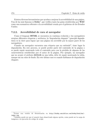 174 Capítulo 7. Guía de estilo
Existen diversas herramientas que ayudan a mejorar la accesibilidad de una página.
Una de las más famosas es Bobby
3, que verica tanto las guías establecidas por W3C
como una normativa referente a la accesibilidad creada por el gobierno de los Estados
Unidos.
7.2.2. Accesibilidad de cara al navegador
Como el lenguaje HTML se encuentra en continua evolución y los navegadores
aceptan diferentes etiquetas y atributos, la degradación elegante (graceful degrada-
tion) es la clave para lograr que una página sea accesible por la mayor parte de los
navegadores.
Cuando un navegador encuentra una etiqueta que no entiende
4, tiene lugar la
degradación. En este proceso, se puede perder parte del contenido de la página o
se puede seguir mostrando todo el contenido pero con la pérdida de algunas de las
características establecidas por el autor de la página. Por ejemplo, un navegador
que no acepte el atributo BGCOLOR en una tabla, debe de seguir mostrando la tabla,
aunque sin un color de fondo. En este último caso es cuando hablamos de degradación
elegante.
3Existe una versión de demostración en http://bobby.watchfire.com/bobby/html/en/-
index.jsp.
4También puede ser que el usuario haya desactivado alguna opción, como puede ser la carga de
imágenes o la ejecución de código de script.
 
