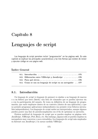 Capítulo 8
Lenguajes de script
Los lenguajes de script permiten incluir programación en las páginas web. En este
capítulo se explican las principales características y las tres formas que existen de incluir
y ejecutar código en una página web.
Índice General
8.1. Introducción . . . . . . . . . . . . . . . . . . . . . . . . . . 175
8.2. Diferencias entre VBScript y JavaScript . . . . . . . . . 176
8.3. Para qué sirven . . . . . . . . . . . . . . . . . . . . . . . . . 176
8.4. Como se usa un lenguaje de script en un navegador . . 177
8.1. Introducción
Un lenguaje de script (o lenguaje de guiones) es similar a un lenguaje de macros
o a un chero por lotes (batch): una lista de comandos que se pueden ejecutar sin
o con la participación del usuario. Se trata en denitiva de un lenguaje de progra-
mación, que suele emplearse dentro de un contexto (dentro de una aplicación) y que
no permite programar aplicaciones independientes (no permite crear cheros ejecuta-
bles independientes). Los lenguajes de script suelen ser interpretados, aunque algunos
pueden poseer una fase de pseudocompilación con el n de optimizar su ejecución.
Existen multitud de lenguajes de script que se pueden emplear en páginas web:
JavaScript, VBScript, Perl, Rexx, etc. Sin embargo, algunos sólo se pueden emplear en
navegadores muy concretos y poco extendidos. Los lenguajes de script más empleados
en Internet son JavaScript y en menor medida VBScript.
175
 