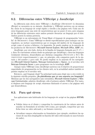 176 Capítulo 8. Lenguajes de script
8.2. Diferencias entre VBScript y JavaScript
La diferencia más obvia entre VBScript y JavaScript (Microsoft lo denomina
JScript) se encuentra en su sintaxis. JavaScript y VBScript nacieron con un mismo
n: dotar de un lenguaje de script rápido y sencillo a las páginas web. Cada uno de
estos lenguajes posee una serie de características que no posee el otro, pero ninguna
de las diferencias existentes entre ambos permite descartar un lenguaje por el otro.
Ambos poseen la misma potencia.
VBScript es un subconjunto de Visual Basic el lenguaje de programación estre-
lla de Microsoft. Como VBScript se diseñó especícamente para trabajar con na-
vegadores, no incluye características que se escapan del ámbito de los lenguajes de
script, como el acceso a cheros y la impresión. Se puede emplear en la mayoría de
los productos de Microsoft: Microsoft Internet Explorer, Microsoft Oce, ASP, etc.
JavaScript, por otro lado, deriva de la familia de lenguajes formada por C , C++
y Java. Es conveniente aclarar desde un principio que JavaScript y Java son lenguajes
totalmente distintos, desarrollados por distintas compañías (Netscape y Sun Mi-
crosystems respectivamente) y que, en principio, sólo comparten parte de la sin-
taxis y del nombre y poco más. Se puede emplear en la mayoría de los navegado-
res (Microsoft Internet Explorer, Netscape Communicator y Opera), en el servidor web
Netscape Enterprise Server y para programar con la tecnología ASP.
Aunque tanto VBScript como JavaScript nacieron con el objetivo de proporcionar
capacidades de programación en los clientes web, en la actualidad ambos también se
pueden emplear en el servidor web.
Entonces, ¾qué lenguaje elegir? La principal razón para elegir uno u otro reside en
la siguiente sencilla pregunta: ¾la plataforma que yo uso soporta ese lenguaje?
Mientras que los dos navegadores más extendidos, Microsoft Internet Explorer y Nets-
cape Communicator, admiten JavaScript, sólo el primero admite VBScript. Por tanto,
si elegimos este lenguaje de script, estaremos limitando el acceso a las páginas web
que desarrollemos.
8.3. Para qué sirven
Las aplicaciones más habituales de los lenguajes de script en las páginas HTML
son:
Validar datos en el cliente y comprobar la consistencia de los valores antes de
mandar un formulario al servidor web (como, por ejemplo, comprobar que una
fecha tiene un valor adecuado y un formato correcto).
Actualizar campos relacionados en formularios (por ejemplo, establecer las op-
ciones de una lista desplegable en función del valor seleccionado en unos botones
de radio).
 