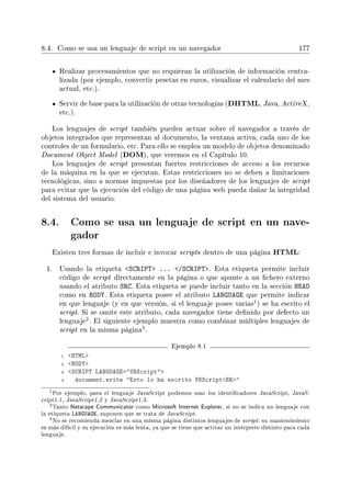 8.4. Como se usa un lenguaje de script en un navegador 177
Realizar procesamientos que no requieran la utilización de información centra-
lizada (por ejemplo, convertir pesetas en euros, visualizar el calendario del mes
actual, etc.).
Servir de base para la utilización de otras tecnologías (DHTML, Java, ActiveX ,
etc.).
Los lenguajes de script también pueden actuar sobre el navegador a través de
objetos integrados que representan al documento, la ventana activa, cada uno de los
controles de un formulario, etc. Para ello se emplea un modelo de objetos denominado
Document Object Model (DOM), que veremos en el Capítulo 10.
Los lenguajes de script presentan fuertes restricciones de acceso a los recursos
de la máquina en la que se ejecutan. Estas restricciones no se deben a limitaciones
tecnológicas, sino a normas impuestas por los diseñadores de los lenguajes de script
para evitar que la ejecución del código de una página web pueda dañar la integridad
del sistema del usuario.
8.4. Como se usa un lenguaje de script en un nave-
gador
Existen tres formas de incluir e invocar scripts dentro de una página HTML:
1. Usando la etiqueta SCRIPT ... /SCRIPT. Esta etiqueta permite incluir
código de script directamente en la página o que apunte a un chero externo
usando el atributo SRC. Esta etiqueta se puede incluir tanto en la sección HEAD
como en BODY. Esta etiqueta posee el atributo LANGUAGE que permite indicar
en que lenguaje (y en que versión, si el lenguaje posee varias
1) se ha escrito el
script. Si se omite este atributo, cada navegador tiene denido por defecto un
lenguaje
2. El siguiente ejemplo muestra como combinar múltiples lenguajes de
script en la misma página
3.
Ejemplo 8.1
1 HTML
2 BODY
3 SCRIPT LANGUAGE=VBScript
4 document.write Esto lo ha escrito VBScriptBR
1Por ejemplo, para el lenguaje JavaScript podemos usar los identicadores JavaScript, JavaS-
cript1.1, JavaScript1.2 y JavaScript1.3.
2Tanto Netscape Communicator como Microsoft Internet Explorer, si no se indica un lenguaje con
la etiqueta LANGUAGE, suponen que se trata de JavaScript.
3No se recomienda mezclar en una misma página distintos lenguajes de script: su mantenimiento
es más difícil y su ejecución es más lenta, ya que se tiene que activar un intérprete distinto para cada
lenguaje.
 
