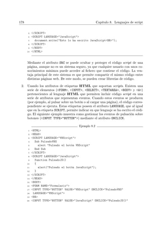 178 Capítulo 8. Lenguajes de script
5 /SCRIPT
6 SCRIPT LANGUAGE=JavaScript
7 document.write(Esto lo ha escrito JavaScriptBR);
8 /SCRIPT
9 /BODY
10 /HTML
Mediante el atributo SRC se puede ocultar y proteger el código script de una
página, aunque no es un sistema seguro, ya que cualquier usuario con unos co-
nocimientos mínimos puede acceder al chero que contiene el código. La ven-
taja principal de este sistema es que permite compartir el mismo código entre
distintas páginas web. De este modo, se pueden crear librerías de código.
2. Usando los atributos de etiquetas HTML que soportan scripts. Existen una
serie de elementos (FORM, INPUT, SELECT, TEXTAREA, BODY y A)
pertenecientes al lenguaje HTML que permiten incluir código script en una
serie de atributos que representan eventos. Cuando estos eventos se producen
(por ejemplo, al pulsar sobre un botón o al cargar una página), el código corres-
pondiente se ejecuta. Estas etiquetas poseen el atributo LANGUAGE, que al igual
que en la etiqueta SCRIPT, permite indicar en que lenguaje se ha escrito el códi-
go. El siguiente ejemplo muestra como gestionar los eventos de pulsación sobre
botones (INPUT TYPE=BUTTON) mediante el atributo ONCLICK.
Ejemplo 8.2
1 HTML
2 HEAD
3 SCRIPT LANGUAGE=VBScript
4 Sub PulsadoVBS
5 alert Pulsado el botón VBScript
6 End Sub
7 /SCRIPT
8 SCRIPT LANGUAGE=JavaScript
9 function PulsadoJS()
10 {
11 alert(Pulsado el botón JavaScript);
12 }
13 /SCRIPT
14 /HEAD
15 BODY
16 FORM NAME=Formulario
17 INPUT TYPE=BUTTON VALUE=VBScript ONCLICK=PulsadoVBS
18 LANGUAGE=VBScript
19 BR
20 INPUT TYPE=BUTTON VALUE=JavaScript ONCLICK=PulsadoJS()
 