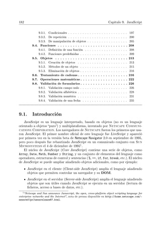182 Capítulo 9. JavaScript
9.3.1. Condicionales . . . . . . . . . . . . . . . . . . . . . . . . . 197
9.3.2. De repetición . . . . . . . . . . . . . . . . . . . . . . . . . 200
9.3.3. De manipulación de objetos . . . . . . . . . . . . . . . . . 205
9.4. Funciones . . . . . . . . . . . . . . . . . . . . . . . . . . . . 208
9.4.1. Denición de una función . . . . . . . . . . . . . . . . . . 208
9.4.2. Funciones predenidas . . . . . . . . . . . . . . . . . . . . 209
9.5. Objetos . . . . . . . . . . . . . . . . . . . . . . . . . . . . . 213
9.5.1. Creación de objetos . . . . . . . . . . . . . . . . . . . . . 213
9.5.2. Métodos de un objeto . . . . . . . . . . . . . . . . . . . . 215
9.5.3. Eliminación de objetos . . . . . . . . . . . . . . . . . . . . 216
9.6. Tratamiento de cadenas . . . . . . . . . . . . . . . . . . . . 216
9.7. Operaciones matemáticas . . . . . . . . . . . . . . . . . . . 222
9.8. Validación de formularios . . . . . . . . . . . . . . . . . . . 226
9.8.1. Validación campo nulo . . . . . . . . . . . . . . . . . . . . 226
9.8.2. Validación alfabética . . . . . . . . . . . . . . . . . . . . . 228
9.8.3. Validación numérica . . . . . . . . . . . . . . . . . . . . . 231
9.8.4. Validación de una fecha . . . . . . . . . . . . . . . . . . . 235
9.1. Introducción
JavaScript es un lenguaje interpretado, basado en objetos (no es un lenguaje
orientado a objetos puro) y multiplataforma, inventado por Netscape Communi-
cations Corporation. Los navegadores de Netscape fueron los primeros que usa-
ron JavaScript. El primer nombre ocial de este lenguaje fue LiveScript y apareció
por primera vez en la versión beta de Netscape Navigator 2.0 en septiembre de 1995,
pero poco después fue rebautizado JavaScript en un comunicado conjunto con Sun
Microsystems el 4 de diciembre de 1995
1.
El núcleo de JavaScript (Core JavaScript) contiene una serie de objetos, como
Array, Date, Math, Number y String, y un conjunto de elementos del lenguaje como
operadores, estructuras de control y sentencias ( %, ++, if, for, break, etc.). El núcleo
de JavaScript se puede ampliar añadiendo objetos adicionales, como por ejemplo:
JavaScript en el cliente (Client-side JavaScript) amplía el lenguaje añadiendo
objetos que permiten controlar un navegador y su DOM.
JavaScript en el servidor (Server-side JavaScript) amplía el lenguaje añadiendo
objetos que son útiles cuando JavaScript se ejecuta en un servidor (lectura de
cheros, acceso a bases de datos, etc.).
1Netscape and Sun announce Javascript, the open, cross-platform object scripting language for
enterprise networks and the Internet, nota de prensa disponible en http://home.netscape.com/-
newsref/pr/newsrelease67.html.
 