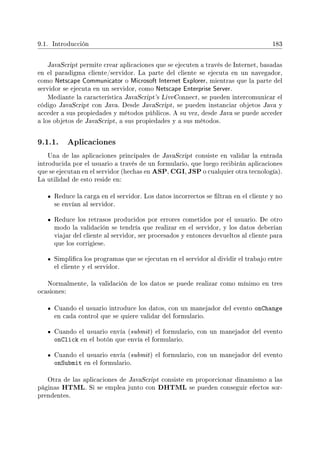 9.1. Introducción 183
JavaScript permite crear aplicaciones que se ejecuten a través de Internet, basadas
en el paradigma cliente/servidor. La parte del cliente se ejecuta en un navegador,
como Netscape Communicator o Microsoft Internet Explorer, mientras que la parte del
servidor se ejecuta en un servidor, como Netscape Enterprise Server.
Mediante la característica JavaScript's LiveConnect, se pueden intercomunicar el
código JavaScript con Java. Desde JavaScript, se pueden instanciar objetos Java y
acceder a sus propiedades y métodos públicos. A su vez, desde Java se puede acceder
a los objetos de JavaScript, a sus propiedades y a sus métodos.
9.1.1. Aplicaciones
Una de las aplicaciones principales de JavaScript consiste en validar la entrada
introducida por el usuario a través de un formulario, que luego recibirán aplicaciones
que se ejecutan en el servidor (hechas en ASP, CGI, JSP o cualquier otra tecnología).
La utilidad de esto reside en:
Reduce la carga en el servidor. Los datos incorrectos se ltran en el cliente y no
se envían al servidor.
Reduce los retrasos producidos por errores cometidos por el usuario. De otro
modo la validación se tendría que realizar en el servidor, y los datos deberían
viajar del cliente al servidor, ser procesados y entonces devueltos al cliente para
que los corrigiese.
Simplica los programas que se ejecutan en el servidor al dividir el trabajo entre
el cliente y el servidor.
Normalmente, la validación de los datos se puede realizar como mínimo en tres
ocasiones:
Cuando el usuario introduce los datos, con un manejador del evento onChange
en cada control que se quiere validar del formulario.
Cuando el usuario envía (submit) el formulario, con un manejador del evento
onClick en el botón que envía el formulario.
Cuando el usuario envía (submit) el formulario, con un manejador del evento
onSubmit en el formulario.
Otra de las aplicaciones de JavaScript consiste en proporcionar dinamismo a las
páginas HTML. Si se emplea junto con DHTML se pueden conseguir efectos sor-
prendentes.
 