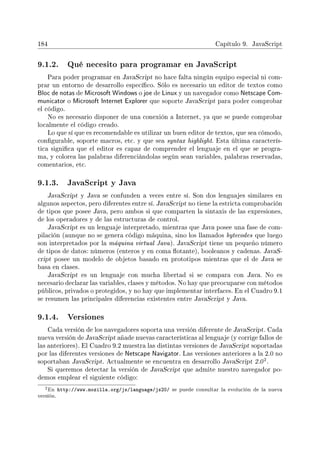 184 Capítulo 9. JavaScript
9.1.2. Qué necesito para programar en JavaScript
Para poder programar en JavaScript no hace falta ningún equipo especial ni com-
prar un entorno de desarrollo especíco. Sólo es necesario un editor de textos como
Bloc de notas de Microsoft Windows o joe de Linux y un navegador como Netscape Com-
municator o Microsoft Internet Explorer que soporte JavaScript para poder comprobar
el código.
No es necesario disponer de una conexión a Internet, ya que se puede comprobar
localmente el código creado.
Lo que sí que es recomendable es utilizar un buen editor de textos, que sea cómodo,
congurable, soporte macros, etc. y que sea syntax highlight. Esta última caracterís-
tica signica que el editor es capaz de comprender el lenguaje en el que se progra-
ma, y colorea las palabras diferenciándolas según sean variables, palabras reservadas,
comentarios, etc.
9.1.3. JavaScript y Java
JavaScript y Java se confunden a veces entre sí. Son dos lenguajes similares en
algunos aspectos, pero diferentes entre sí. JavaScript no tiene la estricta comprobación
de tipos que posee Java, pero ambos si que comparten la sintaxis de las expresiones,
de los operadores y de las estructuras de control.
JavaScript es un lenguaje interpretado, mientras que Java posee una fase de com-
pilación (aunque no se genera código máquina, sino los llamados bytecodes que luego
son interpretados por la máquina virtual Java). JavaScript tiene un pequeño número
de tipos de datos: números (enteros y en coma otante), booleanos y cadenas. JavaS-
cript posee un modelo de objetos basado en prototipos mientras que el de Java se
basa en clases.
JavaScript es un lenguaje con mucha libertad si se compara con Java. No es
necesario declarar las variables, clases y métodos. No hay que preocuparse con métodos
públicos, privados o protegidos, y no hay que implementar interfaces. En el Cuadro 9.1
se resumen las principales diferencias existentes entre JavaScript y Java.
9.1.4. Versiones
Cada versión de los navegadores soporta una versión diferente de JavaScript. Cada
nueva versión de JavaScript añade nuevas características al lenguaje (y corrige fallos de
las anteriores). El Cuadro 9.2 muestra las distintas versiones de JavaScript soportadas
por las diferentes versiones de Netscape Navigator. Las versiones anteriores a la 2.0 no
soportaban JavaScript. Actualmente se encuentra en desarrollo JavaScript 2.0
2.
Si queremos detectar la versión de JavaScript que admite nuestro navegador po-
demos emplear el siguiente código:
2En http://www.mozilla.org/js/language/js20/ se puede consultar la evolución de la nueva
versión.
 