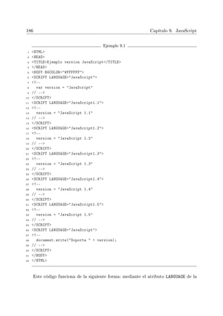 186 Capítulo 9. JavaScript
Ejemplo 9.1
1 HTML
2 HEAD
3 TITLEEjemplo version JavaScript/TITLE
4 /HEAD
5 BODY BGCOLOR=#FFFFFF
6 SCRIPT LANGUAGE=JavaScript
7 !--
8 var version = JavaScript
9 // --
10 /SCRIPT
11 SCRIPT LANGUAGE=JavaScript1.1
12 !--
13 version = JavaScript 1.1
14 // --
15 /SCRIPT
16 SCRIPT LANGUAGE=JavaScript1.2
17 !--
18 version = JavaScript 1.2
19 // --
20 /SCRIPT
21 SCRIPT LANGUAGE=JavaScript1.3
22 !--
23 version = JavaScript 1.3
24 // --
25 /SCRIPT
26 SCRIPT LANGUAGE=JavaScript1.4
27 !--
28 version = JavaScript 1.4
29 // --
30 /SCRIPT
31 SCRIPT LANGUAGE=JavaScript1.5
32 !--
33 version = JavaScript 1.5
34 // --
35 /SCRIPT
36 SCRIPT LANGUAGE=JavaScript
37 !--
38 document.write(Soporta  + version);
39 // --
40 /SCRIPT
41 /BODY
42 /HTML
Este código funciona de la siguiente forma: mediante el atributo LANGUAGE de la
 