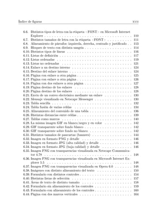 Índice de guras xvii
6.6. Distintos tipos de letra con la etiqueta FONT en Microsoft Internet
Explorer . . . . . . . . . . . . . . . . . . . . . . . . . . . . . . . . . . . 110
6.7. Distintos tamaños de letra con la etiqueta FONT . . . . . . . . . . 111
6.8. Alineamiento de párrafos: izquierda, derecha, centrado y justicado . . 113
6.9. Bloques de texto con distinta sangría . . . . . . . . . . . . . . . . . . . 114
6.10. Distintos tipos de líneas . . . . . . . . . . . . . . . . . . . . . . . . . . 116
6.11. Listas de denición . . . . . . . . . . . . . . . . . . . . . . . . . . . . . 117
6.12. Listas ordenadas . . . . . . . . . . . . . . . . . . . . . . . . . . . . . . 119
6.13. Listas no ordenadas . . . . . . . . . . . . . . . . . . . . . . . . . . . . 121
6.14. Enlace a un destino interno . . . . . . . . . . . . . . . . . . . . . . . . 124
6.15. Destino del enlace interno . . . . . . . . . . . . . . . . . . . . . . . . . 124
6.16. Página con enlace a otra página . . . . . . . . . . . . . . . . . . . . . . 125
6.17. Página con enlace a otra página . . . . . . . . . . . . . . . . . . . . . . 126
6.18. Página con dos enlaces a otra página . . . . . . . . . . . . . . . . . . . 127
6.19. Página destino de los enlaces . . . . . . . . . . . . . . . . . . . . . . . 128
6.20. Página destino de los enlaces . . . . . . . . . . . . . . . . . . . . . . . 128
6.21. Envío de un correo electrónico mediante un enlace . . . . . . . . . . . 130
6.22. Mensaje visualizado en Netscape Messenger . . . . . . . . . . . . . . . 130
6.23. Tabla sencilla . . . . . . . . . . . . . . . . . . . . . . . . . . . . . . . . 132
6.24. Tabla fusión de varias celdas . . . . . . . . . . . . . . . . . . . . . . . 134
6.25. Alineamiento del contenido de una tabla . . . . . . . . . . . . . . . . . 136
6.26. Distintas distancias entre celdas . . . . . . . . . . . . . . . . . . . . . . 139
6.27. Tablas como marcos . . . . . . . . . . . . . . . . . . . . . . . . . . . . 140
6.28. La misma imagen GIF en blanco/negro y en color . . . . . . . . . . . 142
6.29. GIF transparente sobre fondo blanco . . . . . . . . . . . . . . . . . . . 142
6.30. GIF transparente sobre fondo no blanco . . . . . . . . . . . . . . . . . 142
6.31. Distintos tamaños de pancartas (banners) . . . . . . . . . . . . . . . . 144
6.32. Imagen en formato PNG y detalle . . . . . . . . . . . . . . . . . . . . 146
6.33. Imagen en formato JPG (alta calidad) y detalle . . . . . . . . . . . . . 146
6.34. Imagen en formato JPG (baja calidad) y detalle . . . . . . . . . . . . 146
6.35. Imagen PNG con transparencias visualizada en Netscape Communica-
tor 4.78 . . . . . . . . . . . . . . . . . . . . . . . . . . . . . . . . . . . 148
6.36. Imagen PNG con transparencias visualizada en Microsoft Internet Ex-
plorer 5.5 . . . . . . . . . . . . . . . . . . . . . . . . . . . . . . . . . . 148
6.37. Imagen PNG con transparencias visualizada en Opera 6.0 . . . . . . . 148
6.38. Imágenes con distinto alineamiento del texto . . . . . . . . . . . . . . 150
6.39. Formulario con distintos controles . . . . . . . . . . . . . . . . . . . . . 154
6.40. Distintas listas de selección . . . . . . . . . . . . . . . . . . . . . . . . 157
6.41. Áreas de texto de distinto tamaño . . . . . . . . . . . . . . . . . . . . 158
6.42. Formulario sin alineamiento de los controles . . . . . . . . . . . . . . . 159
6.43. Formulario con alineamiento de los controles . . . . . . . . . . . . . . . 160
6.44. Página con dos marcos verticales . . . . . . . . . . . . . . . . . . . . . 164
 