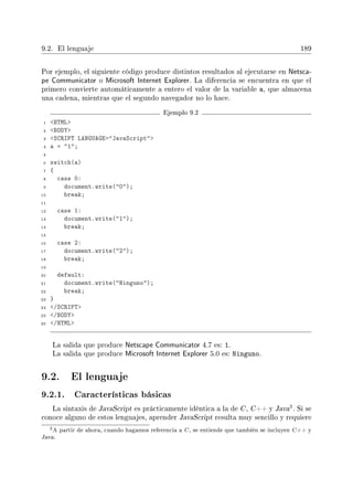 9.2. El lenguaje 189
Por ejemplo, el siguiente código produce distintos resultados al ejecutarse en Netsca-
pe Communicator o Microsoft Internet Explorer. La diferencia se encuentra en que el
primero convierte automáticamente a entero el valor de la variable a, que almacena
una cadena, mientras que el segundo navegador no lo hace.
Ejemplo 9.2
1 HTML
2 BODY
3 SCRIPT LANGUAGE=JavaScript
4 a = 1;
5
6 switch(a)
7 {
8 case 0:
9 document.write(0);
10 break;
11
12 case 1:
13 document.write(1);
14 break;
15
16 case 2:
17 document.write(2);
18 break;
19
20 default:
21 document.write(Ninguno);
22 break;
23 }
24 /SCRIPT
25 /BODY
26 /HTML
La salida que produce Netscape Communicator 4.7 es: 1.
La salida que produce Microsoft Internet Explorer 5.0 es: Ninguno.
9.2. El lenguaje
9.2.1. Características básicas
La sintaxis de JavaScript es prácticamente idéntica a la de C , C++ y Java
3. Si se
conoce alguno de estos lenguajes, aprender JavaScript resulta muy sencillo y requiere
3A partir de ahora, cuando hagamos referencia a C, se entiende que también se incluyen C++ y
Java.
 