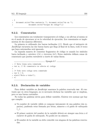 9.2. El lenguaje 191
1 {
2 document.write(Una sentencia ); document.write(en un );
3 document.write(bloque de código);}
9.2.2. Comentarios
Los comentarios son totalmente transparentes al código, y no afectan al mismo ni
en el modo de ejecutarse ni en la velocidad de ejecución. Los comentarios se imple-
mentan de dos maneras diferentes.
La primera es utilizando dos barras inclinadas (//). Desde que el intérprete de
JavaScript encuentra las dos barras hasta que llega al nal de la línea, todo el texto
que haya entremedias será ignorado.
La segunda manera de comentar fragmentos de código es usando los símbolos
barra inclinada y asterisco (/*) y viceversa (*/). Estos símbolos denen zonas de
comentario que pueden extenderse a través de varias líneas.
Ejemplo 9.7
1 // Esta linea esta comentada
2 var a; // El comentario no afecta al codigo
3
4 /* Todo este codigo esta comentado
5 var b = 0;
6 alert(Hola a todos);
7 */
9.2.3. Declaración de variables
Para denir variables en JavaScript usaremos la palabra reservada var. Al con-
trario que en otros lenguajes, no es necesario declarar las variables que se emplean,
pero es una buena costumbre.
No todas las palabras sirven para denir variables. Existen tres normas que hay
que cumplir:
Un nombre de variable válido se compone únicamente de una palabra (sin es-
pacios), pudiendo estar formada por letras, números o el guión de subrayado
(_).
El primer carácter del nombre de la variable deberá ser siempre una letra o el
carácter de guión de subrayado. No podrá ser un número.
El nombre de la variable no debe coincidir con ninguna de las palabras reserva-
das.
 
