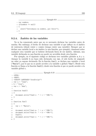 9.2. El lenguaje 193
Ejemplo 9.9
1 var nombre;
2 if(nombre == null)
3 {
4 alert(Introduzca su nombre, por favor);
5 }
9.2.4. Ámbito de las variables
Ya se ha comentado antes que no es necesario declarar las variables antes de
usarlas. Sin embargo, el hecho de declarar una variable sí que inuye en el ámbito
de existencia (dónde existe y cuánto tiempo existe una variable). Siempre que se
declare una variable local a un ámbito (a una función, por ejemplo), dominará sobre
cualquier otra variable que se hubiese declarado fuera de ese ámbito. Además, una
variable declarada en una función no puede ser accedida desde otra función.
Por ejemplo, en el siguiente código se declaran tres variables globales a, b y c.
Aunque la variable b no haya sido declarada con var, el solo hecho de asignarle
un valor ya supone declararla. En la función fun(), se declara una variable c local
(Maria), por lo que no se puede acceder a la variable c global (Ana). Desde esta
función se llama a la función fun2(); desde esta función sí que se puede acceder a la
variable global c.
Ejemplo 9.10
1 HTML
2 BODY
3 SCRIPT LANGUAGE=JavaScript
4 var a = Juan;
5 b = Jose;
6 var c = Ana;
7
8 function fun2()
9 {
10 document.write(fun2-c-  + c + BR);
11 }
12
13 function fun()
14 {
15 var c = Maria;
16
17 document.write(fun1-a-  + a + BR);
18 document.write(fun1-b-  + b + BR);
19 fun2();
20 document.write(fun1-c-  + c + BR);
21 }
 
