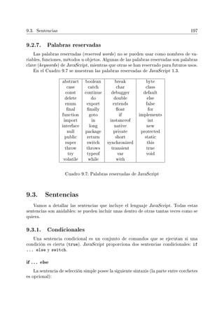 9.3. Sentencias 197
9.2.7. Palabras reservadas
Las palabras reservadas (reserved words) no se pueden usar como nombres de va-
riables, funciones, métodos u objetos. Algunas de las palabras reservadas son palabras
clave (keywords) de JavaScript, mientras que otras se han reservado para futuros usos.
En el Cuadro 9.7 se muestran las palabras reservadas de JavaScript 1.3.
abstract boolean break byte
case catch char class
const continue debugger default
delete do double else
enum export extends false
nal nally oat for
function goto if implements
import in instanceof int
interface long native new
null package private protected
public return short static
super switch synchronized this
throw throws transient true
try typeof var void
volatile while with
Cuadro 9.7: Palabras reservadas de JavaScript
9.3. Sentencias
Vamos a detallar las sentencias que incluye el lenguaje JavaScript. Todas estas
sentencias son anidables: se pueden incluir unas dentro de otras tantas veces como se
quiera.
9.3.1. Condicionales
Una sentencia condicional es un conjunto de comandos que se ejecutan si una
condición es cierta (true). JavaScript proporciona dos sentencias condicionales: if
... else y switch.
if . . . else
La sentencia de selección simple posee la siguiente sintaxis (la parte entre corchetes
es opcional):
 