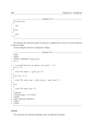 198 Capítulo 9. JavaScript
Ejemplo 9.13
1 if(condicion)
2 {
3 sen1
4 }
5 [else
6 {
7 sen2
8 }]
El conjunto de sentencias sen1 se ejecuta si condicion es cierta; en caso contrario
se ejecuta sen2.
Como ejemplo tenemos el siguiente código:
Ejemplo 9.14
1 HTML
2 HEAD
3 SCRIPT LANGUAGE=JavaScript
4 var a;
5
6 a = prompt(Escriba un número, por favor, );
7 if(a = 1)
8 {
9 alert(Es menor o igual que 1);
10 }
11 else if(a = 5)
12 {
13 alert(Es mayor que 1, pero menor o igual que 5);
14 }
15 else
16 {
17 alert(Es mayor que 1);
18 }
19 /SCRIPT
20 TITLEEjemplo if/TITLE
21 /HEAD
22 BODY BGCOLOR=#FFFFFF
23 /BODY
24 /HTML
switch
La sentencia de selección múltiple posee la siguiente sintaxis:
 