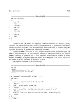 9.3. Sentencias 199
Ejemplo 9.15
1 switch(expresion)
2 {
3 case et1 :
4 sen1;
5 [break;]
6 case et2 :
7 sen2;
8 [break;]
9 ...
10 [default :
11 sen;]
12 }
La sentencia switch evalúa una expresión e intenta encontrar una etiqueta (valor)
que case con el resultado de la evaluación. Si se logra casar, se ejecutan las sentencias
asociadas con esa etiqueta. Si no se logra ningún emparejamiento, se busca la etiqueta
opcional default y se ejecutan sus sentencias asociadas.
La sentencia break opcional en cada etiqueta asegura que el programa salga del
switch una vez que se han ejecutado las sentencias correspondientes a una opción
case y continúa la ejecución por la línea siguiente a la sentencia switch. Si no se
incluye un break, el ujo de ejecución pasará de una opción case a otra hasta que
encuentre un break o nalice la sentencia switch.
Como ejemplo tenemos el siguiente código:
Ejemplo 9.16
1 HTML
2 HEAD
3 SCRIPT LANGUAGE=JavaScript
4 var a;
5
6 a = prompt(¾Cuántos hijos tiene?, );
7 switch(a)
8 {
9 case 0: alert(Anímese un día de estos);
10 break;
11 case 1: alert(Puede tener más);
12 break;
13 case 2: alert(Ya tiene la parejita, ahora a por el trío);
14 break;
15 default: alert(Una familia como las de antes: muchos hijos);
16 break;
17 }
18 /SCRIPT
 