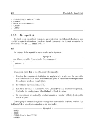 200 Capítulo 9. JavaScript
19 TITLEEjemplo switch/TITLE
20 /HEAD
21 BODY BGCOLOR=#FFFFFF
22 /BODY
23 /HTML
9.3.2. De repetición
Un bucle es un conjunto de comandos que se ejecutan repetidamente hasta que una
condición especicada deja de cumplirse. JavaScript ofrece tres tipos de sentencias de
repetición: for, do ... while y while.
for
La sintaxis de la repetición con contador es la siguiente:
Ejemplo 9.17
1 for ([expInicial]; [condicion]; [expIncremento])
2 {
3 sentencias
4 }
Cuando un bucle for se ejecuta, ocurre lo siguiente:
1. Si existe la expresión de inicialización expInicial, se ejecuta. La expresión
inicial suele inicializar uno o más contadores, pero se pueden emplear expresiones
de cualquier grado de complejidad.
2. Se evalúa la expresión condicion.
3. Si el valor de condicion es cierto (true), las sentencias del bucle se ejecutan.
Si el valor de condicion es falso (false), el bucle termina.
4. La expresión de actualización expIncremento se ejecuta y el ujo de ejecución
vuelve al paso 2.
Como ejemplo tenemos el siguiente código con un bucle que se repite 10 veces. En
la Figura 9.2 se muestra esta página en un navegador.
Ejemplo 9.18
1 HTML
2 HEAD
3 TITLEEjemplo for/TITLE
4 /HEAD
 