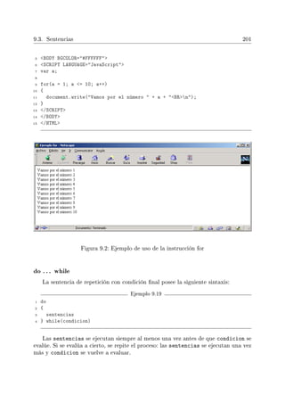 9.3. Sentencias 201
5 BODY BGCOLOR=#FFFFFF
6 SCRIPT LANGUAGE=JavaScript
7 var a;
8
9 for(a = 1; a = 10; a++)
10 {
11 document.write(Vamos por el número  + a + BRn);
12 }
13 /SCRIPT
14 /BODY
15 /HTML
Figura 9.2: Ejemplo de uso de la instrucción for
do . . . while
La sentencia de repetición con condición nal posee la siguiente sintaxis:
Ejemplo 9.19
1 do
2 {
3 sentencias
4 } while(condicion)
Las sentencias se ejecutan siempre al menos una vez antes de que condicion se
evalúe. Si se evalúa a cierto, se repite el proceso: las sentencias se ejecutan una vez
más y condicion se vuelve a evaluar.
 