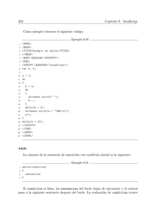 202 Capítulo 9. JavaScript
Como ejemplo tenemos el siguiente código:
Ejemplo 9.20
1 HTML
2 HEAD
3 TITLEEjemplo do while/TITLE
4 /HEAD
5 BODY BGCOLOR=#FFFFFF
6 PRE
7 SCRIPT LANGUAGE=JavaScript
8 var a, b;
9
10 a = 1;
11 do
12 {
13 b = a;
14 do
15 {
16 document.write( );
17 b--;
18 }
19 while(b  0);
20 document.write(a + BRn);
21 a++;
22 }
23 while(a  10);
24 /SCRIPT
25 /PRE
26 /BODY
27 /HTML
while
La sintaxis de la sentencia de repetición con condición inicial es la siguiente:
Ejemplo 9.21
1 while(condicion)
2 {
3 sentencias
4 }
Si condicion es falsa, las sentencias del bucle dejan de ejecutarse y el control
pasa a la siguiente sentencia después del bucle. La evaluación de condicion ocurre
 