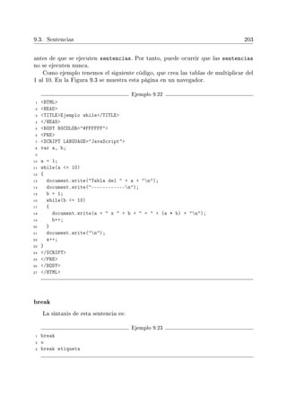 9.3. Sentencias 203
antes de que se ejecuten sentencias. Por tanto, puede ocurrir que las sentencias
no se ejecuten nunca.
Como ejemplo tenemos el siguiente código, que crea las tablas de multiplicar del
1 al 10. En la Figura 9.3 se muestra esta página en un navegador.
Ejemplo 9.22
1 HTML
2 HEAD
3 TITLEEjemplo while/TITLE
4 /HEAD
5 BODY BGCOLOR=#FFFFFF
6 PRE
7 SCRIPT LANGUAGE=JavaScript
8 var a, b;
9
10 a = 1;
11 while(a = 10)
12 {
13 document.write(Tabla del  + a + n);
14 document.write(------------n);
15 b = 1;
16 while(b = 10)
17 {
18 document.write(a +  x  + b +  =  + (a * b) + n);
19 b++;
20 }
21 document.write(n);
22 a++;
23 }
24 /SCRIPT
25 /PRE
26 /BODY
27 /HTML
break
La sintaxis de esta sentencia es:
Ejemplo 9.23
1 break
2 o
3 break etiqueta
 
